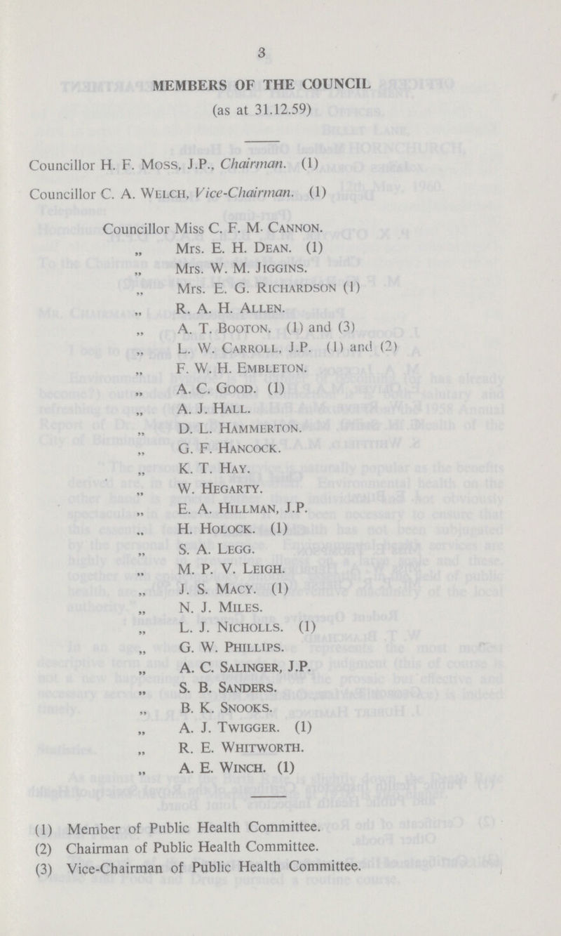 3 MEMBERS OF THE COUNCIL (as at 31.12.59) Councillor H. F. Moss, J.P., Chairman. (1) Councillor C. A. Welch, Vice-Chairman. (1) Councillor Miss C. F. M- Cannon. Mrs. E. H. Dean. (1) Mrs. W. M. Jiggins. Mrs. E. G. Richardson (1) R. A. H. Allen. A. T. Booton. (1) and (3) L. W. Carroll, J.P. (1) and (2) F. W. H. Embleton. A. C. Good. (1) A. J. Hall. D. L. Hammerton. G. F. Hancock. K. T. Hay. W. Hegarty. E. A. Hillman, J.P. H. Holock. (1) S. A. Legg. M. P. V. Leigh. J. S. Macy. (1) N. J. Miles. L. J. Nicholls. (1) G. W. Phillips. A. C. Salinger, J.P. S. B. Sanders. B. K. Snooks. A. J. Twigger. (1) R. E. Whitworth. A. E. Winch. (1) (1) Member of Public Health Committee. (2) Chairman of Public Health Committee. (3) Vice-Chairman of Public Health Committee.