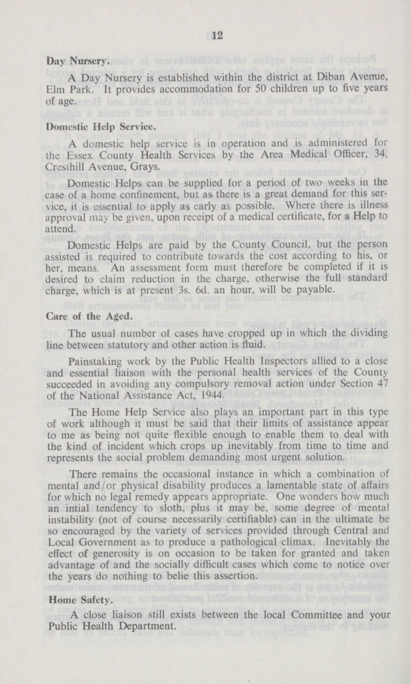 12 Day Nursery. A Day Nursery is established within the district at Diban Avenue, Elm Park. It provides accommodation for 50 children up to five years of age. Domestic Help Service. A domestic help service is in operation and is administered for the Essex County Health Services by the Area Medical Officer, 34, Cresthill Avenue, Grays. Domestic Helps can be supplied for a period of two weeks in the case of a home confinement, but as there is a great demand for this ser vice, it is essential to apply as early as possible. Where there is illness approval may be given, upon receipt of a medical certificate, for a Help to attend. Domestic Helps are paid by the County Council, but the person assisted is required to contribute towards the cost according to his, or her, means. An assessment form must therefore be completed if it is desired to claim reduction in the charge, otherwise the full standard charge, which is at present 3s. 6d. an hour, will be payable. Care of the Aged. The usual number of cases have cropped up in which the dividing line between statutory and other action is fluid. Painstaking work by the Public Health Inspectors allied to a close and essential liaison with the personal health services of the County succeeded in avoiding any compulsory removal action under Section 47 of the National Assistance Act, 1944. The Home Help Service also plays an important part in this type of work although it must be said that their limits of assistance appear to me as being not quite flexible enough to enable them to deal with the kind of incident which crops up inevitably from time to time and represents the social problem demanding most urgent solution. There remains the occasional instance in which a combination of mental and/or physical disability produces a lamentable state of affairs for which no legal remedy appears appropriate. One wonders how much an intial tendency to sloth, plus it may be, some degree of mental instability (not of course necessarily certifiable) can in the ultimate be so encouraged by the variety of services provided through Central and Local Government as to produce a pathological climax. Inevitably the effect of generosity is on occasion to be taken for granted and taken advantage of and the socially difficult cases which come to notice over the years do nothing to belie this assertion. Home Safety. A close liaison still exists between the local Committee and your Public Health Department.