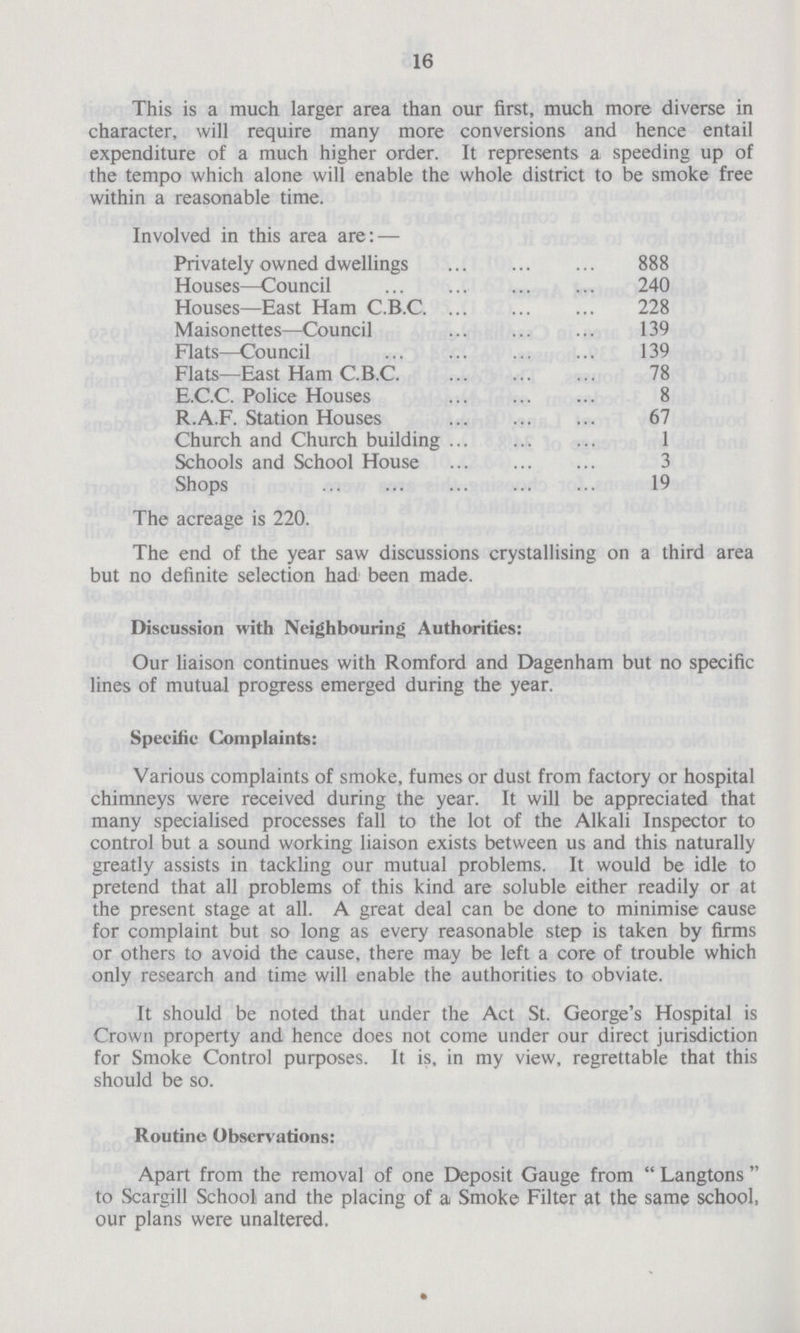 16 This is a much larger area than our first, much more diverse in character, will require many more conversions and hence entail expenditure of a much higher order. It represents a speeding up of the tempo which alone will enable the whole district to be smoke free within a reasonable time. Involved in this area are: — Privately owned dwellings 888 Houses—Council 240 Houses—East Ham C.B.C 228 Maisonettes—Council 139 Flats—Council 139 Flats—East Ham C.B.C. 78 E.C.C. Police Houses 8 R.A.F. Station Houses 67 Church and Church building 1 Schools and School House 3 Shops 19 The acreage is 220. The end of the year saw discussions crystallising on a third area but no definite selection had been made. Discussion with Neighbouring Authorities: Our liaison continues with Romford and Dagenham but no specific lines of mutual progress emerged during the year. Specific Complaints: Various complaints of smoke, fumes or dust from factory or hospital chimneys were received during the year. It will be appreciated that many specialised processes fall to the lot of the Alkali Inspector to control but a sound working liaison exists between us and this naturally greatly assists in tackling our mutual problems. It would be idle to pretend that all problems of this kind are soluble either readily or at the present stage at all. A great deal can be done to minimise cause for complaint but so long as every reasonable step is taken by firms or others to avoid the cause, there may be left a core of trouble which only research and time will enable the authorities to obviate. It should be noted that under the Act St. George's Hospital is Crown property and hence does not come under our direct jurisdiction for Smoke Control purposes. It is, in my view, regrettable that this should be so. Routine Observations: Apart from the removal of one Deposit Gauge from Langtons to Scargill School and the placing of a Smoke Filter at the same school, our plans were unaltered.
