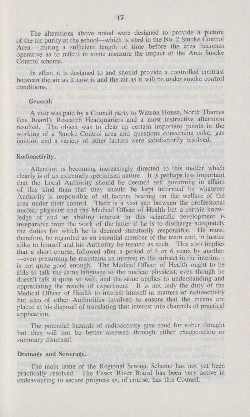 17 The alterations above noted were designed to provide a picture of the air purity at the school—which is sited in the No. 2 Smoke Control Area — during a sufficient length of time before the area becomes operative as to reflect in some measure the impact of the Area Smoke Control scheme. In effect it is designed to and should provide a controlled contrast between the air as it now is and the air as it will be under smoke control conditions. General: A visit was paid by a Council party to Watson House, North Thames Gas Board's Research Headquarters and a most instructive afternoon resulted. The object was to clear up certain important points in the working of a Smoke Control area and questions concerning coke, gas ignition and a variety of other factors were satisfactorily resolved. Radioactivity. Attention is becoming increasingly directed to this matter which clearly is of an extremely specialised nature. It is perhaps less important that the Local Authority should be deemed self governing in affairs of this kind than that they should be kept informed by whatever Authority is responsible of all factors bearing on the welfare of the area under their control. There is a vast gap between the professional nuclear physicist and the Medical Officer of Health but a certain know ledge of and an abiding interest in this scientific development is inseparable from the work of the latter if he is to discharge adequately the duties for which he is deemed statutorily responsible. He must, therefore, be regarded as an essential member of the team and, in justice alike to himself and his Authority be treated as such. This also implies that a short course, followed after a period of 5 or 6 years by another —even presuming he maintains an interest in the subject in the interim— is not quite good enough. The Medical Officer of Health ought to be able to talk the same language as the nuclear physicist, even though he doesn't talk it quite so well, and the same applies to understanding and appreciating the results of experiment. It is not only the duty of the Medical Officer of Health to interest himself in matters of radioactivity but also of other Authorities involved to ensure that the means are placed at his disposal of translating that interest into channels of practical application. The potential hazards of radioactivity give food for sober thought but they will not be better assessed through either exaggeration or summary dismissal. Drainage and Sewerage. The main issue of the Regional Sewage Scheme has not yet been practically resolved. The Essex River Board has been very active in endeavouring to secure progress as, of course, has this Council.