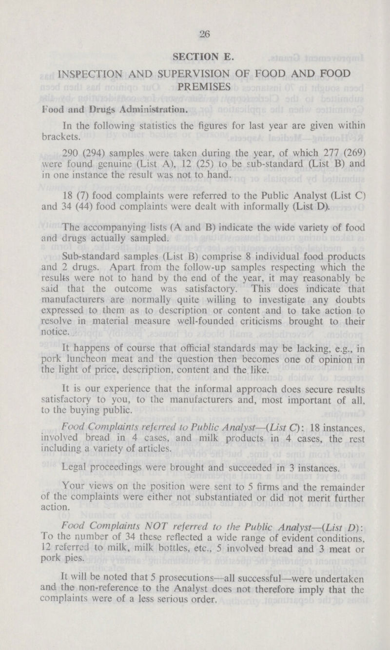 26 SECTION E. INSPECTION AND SUPERVISION OF FOOD AND FOOD PREMISES Food and Drugs Administration. In the following statistics the figures for last year are given within brackets. 290 (294) samples were taken during the year, of which 277 (269) were found genuine (List A), 12 (25) to be sub-standard (List B) and in one instance the result was not to hand. 18 (7) food complaints were referred to the Public Analyst (List C) and 34 (44) food complaints were dealt with informally (List D). The accompanying lists (A and B) indicate the wide variety of food and drugs actually sampled. Sub-standard samples (List B) comprise 8 individual food products and 2 drugs. Apart from the follow-up samples respecting which the results were not to hand by the end of the year, it may reasonably be said that the outcome was satisfactory. This does indicate that manufacturers are normally quite willing to investigate any doubts expressed to them as to description or content and to take action to resolve in material measure well-founded criticisms brought to their notice. It happens of course that official standards may be lacking, e.g., in pork luncheon meat and the question then becomes one of opinion in the light of price, description, content and the like. It is our experience that the informal approach does secure results satisfactory to you, to the manufacturers and, most important of all, to the buying public. Food Complaints referred to Public Analyst—(List C): 18 instances, involved bread in 4 cases, and milk products in 4 cases, the rest including a variety of articles. Legal proceedings were brought and succeeded in 3 instances. Your views on the position were sent to 5 firms and the remainder of the complaints were either not substantiated or did not merit further action. Food Complaints NOT referred to the Public Analyst—(List D): To the number of 34 these reflected a wide range of evident conditions, 12 referred to milk, milk bottles, etc., 5 involved bread and 3 meat or pork pies. It will be noted that 5 prosecutions—all successful—were undertaken and the non-reference to the Analyst does not therefore imply that the complaints were of a less serious order.