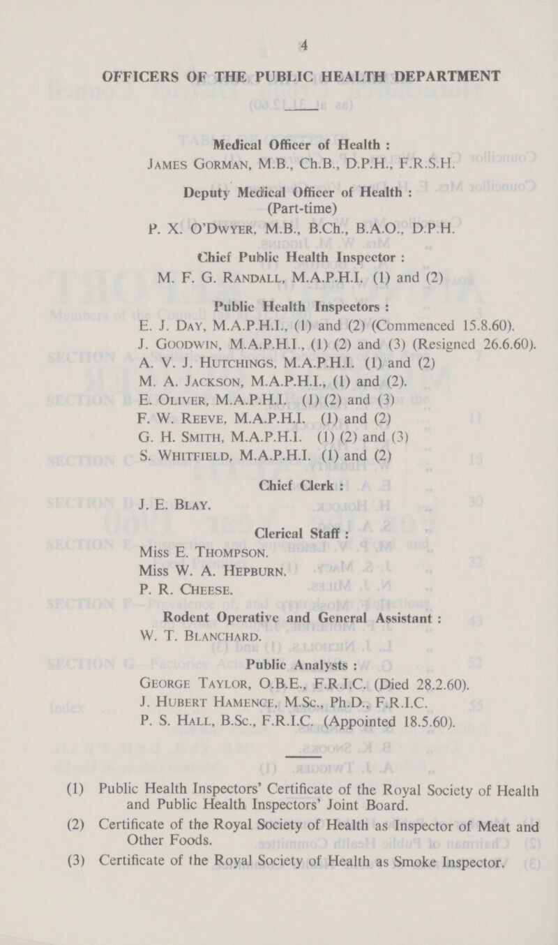 4 OFFICERS OF THE PUBLIC HEALTH DEPARTMENT Medical Officer of Health: James Gorman, M.B., Ch.B., D.P.H., F.R.S.H. Deputy Medical Officer of Health: (Part-time) P. X. O'Dwyer, M.B.. B.Ch., B.A.O.. D P H. Chief Public Health Inspector: M. F. G. Randall, M.A.P.H.I. (1) and (2) Public Health Inspectors: E. J. Day, M.A.P.H.I., (1) and (2) (Commenced 15.8.60). J. Goodwin, M.A.P.H.I., (1) (2) and (3) (Resigned 26.6.60). A. V. J. Hutchings, M.A.P.H.I. (1) and (2) M. A. Jackson, M.A.P.H.I., (1) and (2). E. Oliver, M.A.P.H.I. (1) (2) and (3) F. W. Reeve, M.A.P.H.I. (1) and (2) G. H. Smith, M.A.P.H.I. (1) (2) and (3) S. Whitfield, M.A.P.H.I. (1) and (2) Chief Clerk: J. E. Blay. Clerical Staff: Miss E. Thompson. Miss W. A. Hepburn. P. R. Cheese. Rodent Operative and General Assistant : W. T. Blanchard. Public Analysts: George Taylor, O.B.E., F.R.I.C. (Died 28.2.60). J. Hubert Hamence, M.Sc., Ph.D., F.R.I.C. P. S. Hall, B.Sc., F.R.I.C. (Appointed 18.5.60). (1) Public Health Inspectors' Certificate of the Royal Society of Health and Public Health Inspectors' Joint Board. (2) Certificate of the Royal Society of Health as Inspector of Meat and Other Foods. (3) Certificate of the Royal Society of Health as Smoke Inspector.