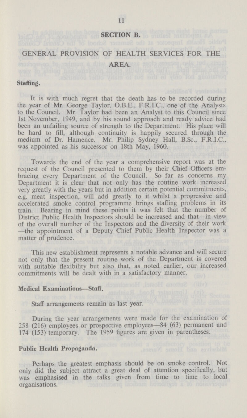 11 SECTION B. GENERAL PROVISION OF HEALTH SERVICES FOR THE AREA. Staffing. It is with much regret that the death has to be recorded during the year of Mr. George Taylor, O.B.E., F.R.I.C., one of the Analysts to the Council. Mr. Taylor had been an Analyst to this Council since 1st November, 1949, and by his sound approach and ready advice had been an unfailing source of strength to the Department. His place will be hard to fill, although continuity is happily secured through the medium of Dr. Hamence. Mr. Philip Sydney Hall, B.Sc., F.R.I.C., was appointed as his successor on 18th May, 1960. Towards the end of the year a comprehensive report was at the request of the Council presented to them by their Chief Officers em bracing every Department of the Council. So far as concerns my Department it is clear that not only has the routine work increased very greatly with the years but in addition certain potential commitments, e.g. meat inspection, will add greatly to it whilst a progressive and accelerated smoke control programme brings staffing problems in its train. Bearing in mind these points it was felt that the number of District Public Health Inspectors should be increased and that—in view of the overall number of the Inspectors and the diversity of their work —the appointment of a Deputy Chief Public Health Inspector was a matter of prudence. This new establishment represents a notable advance and will secure not only that the present routine work of the Department is covered with suitable flexibility but also that, as noted earlier, our increased commitments will be dealt with in a satisfactory manner. Medical Examinations—Staff. Staff arrangements remain as last year. During the year arrangements were made for the examination of 258 (216) employees or prospective employees—84 (63) permanent and 174 (153) temporary. The 1959 figures are given in parentheses. Public Health Propaganda. Perhaps the greatest emphasis should be on smoke control. Not only did the subject attract a great deal of attention specifically, but was emphasised in the talks given from time to time to local organisations.