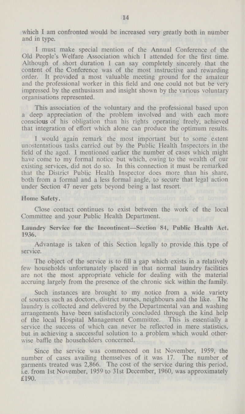 14 which I am confronted would be increased very greatly both in number and in type. I must make special mention of the Annual Conference of the Old People's Welfare Association which I attended for the first time. Although of short duration I can say completely sincerely that the content of the Conference was of the most instructive and rewarding order. It provided a most valuable meeting ground for the amateur and the professional worker in this field and one could not but be very impressed by the enthusiasm and insight shown by the various voluntary organisations represented. This association of the voluntary and the professional based upon a deep appreciation of the problem involved and with each more conscious of his obligation than his rights operating freely, achieved that integration of effort which alone can produce the optimum results. I would again remark the most important but to some extent unostentatious tasks carricd out by the Public Health Inspectors in the field of the aged. I mentioned earlier the number of cases which might have come to my formal notice but which, owing to the wealth of out existing services, did not do so. In this connection it must be remarked that the District Public Health Inspector does more than his share, both from a formal and a less formal angle, to secure that legal action under Section 47 never gets beyond being a last resort. Home Safety. Close contact continues to exist between the work of the local Committee and your Public Health Department. Laundry Service for the Incontinent—Section 84, Public Health Act. 1936. Advantage is taken of this Section legally to provide this type of service. The object of the service is to fill a gap which exists in a relatively few households unfortunately placed in that normal laundry facilities are not the most appropriate vehicle for dealing with the material accruing largely from the presence of the chronic sick within the family. Such instances are brought to my notice from a wide variety of sources such as doctors, district nurses, neighbours and the like. The laundry is collected and delivered by the Departmental van and washing arrangements have been satisfactorily concluded through the kind help of the local Hospital Management Committee. This is essentially a service the success of which can never be reflected in mere statistics, but in achieving a successful solution to a problem which would other wise baffle the householders concerned. Since the service was commenced on 1st November, 1959, the number of cases availing themselves of it was 17. The number of garments treated was 2,866. The cost of the service during this period, i.e. from 1st November, 1959 to 31st December, 1960, was approximately £190.