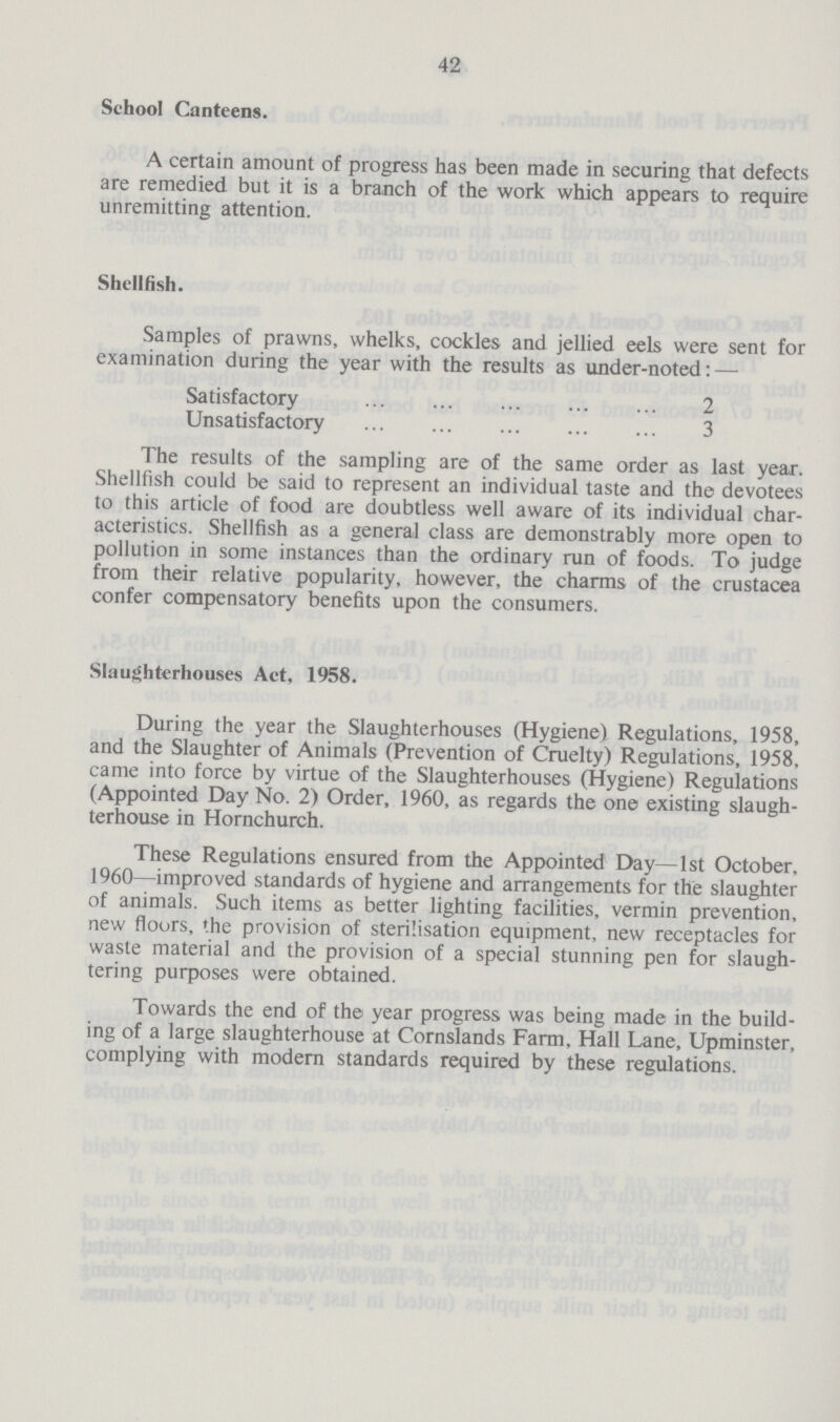 42 School Canteens. A certain amount of progress has been made in securing that defects are remedied but it is a branch of the work which appears to require unremitting attention. Shellfish. Samples of prawns, whelks, cockles and jellied eels were sent for examination during the year with the results as under-noted: — Satisfactory 2 Unsatisfactory 3 The results of the sampling are of the same order as last year. Shellfish could be said to represent an individual taste and the devotees to this article of food are doubtless well aware of its individual char acteristics. Shellfish as a general class are demonstrably more open to pollution in some instances than the ordinary run of foods. To judge from their relative popularity, however, the charms of the crustacea confer compensatory benefits upon the consumers. Slaughterhouses Act, 1958. During the year the Slaughterhouses (Hygiene) Regulations, 1958, and the Slaughter of Animals (Prevention of Cruelty) Regulations, 1958, came into force by virtue of the Slaughterhouses (Hygiene) Regulations (Appointed Day No. 2) Order, 1960, as regards the one existing slaugh terhouse in Hornchurch. These Regulations ensured from the Appointed Day—1st October, 1960—improved standards of hygiene and arrangements for the slaughter of animals. Such items as better lighting facilities, vermin prevention, new floors, the provision of sterilisation equipment, new receptacles for waste material and the provision of a special stunning pen for slaugh tering purposes were obtained. Towards the end of the year progress was being made in the build ing of a large slaughterhouse at Cornslands Farm, Hall Lane, Upminster, complying with modern standards required by these regulations.