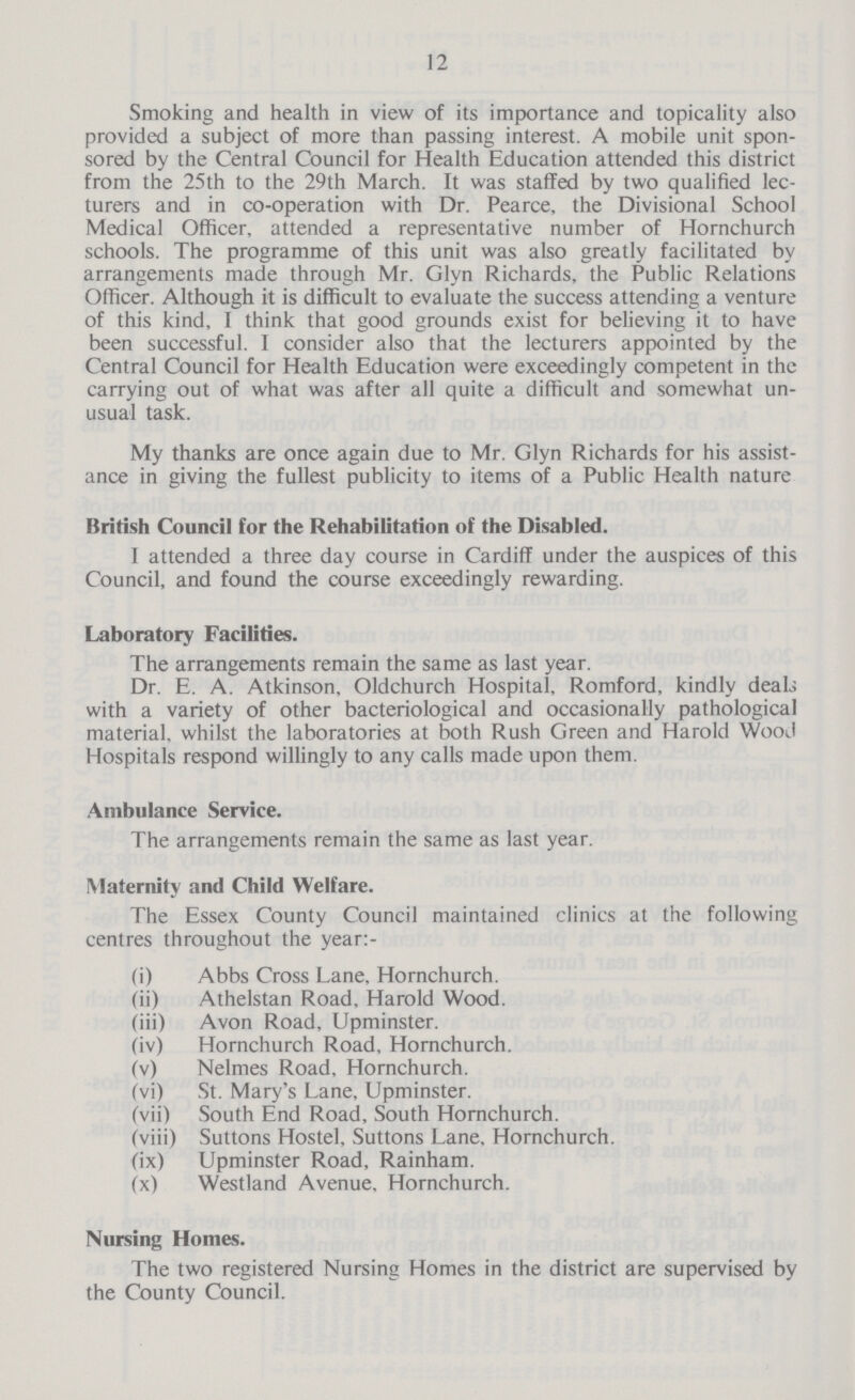 12 Smoking and health in view of its importance and topicality also provided a subject of more than passing interest. A mobile unit spon sored by the Central Council for Health Education attended this district from the 25th to the 29th March. It was staffed by two qualified lec turers and in co-operation with Dr. Pearce, the Divisional School Medical Officer, attended a representative number of Hornchurch schools. The programme of this unit was also greatly facilitated by arrangements made through Mr. Glyn Richards, the Public Relations Officer. Although it is difficult to evaluate the success attending a venture of this kind, I think that good grounds exist for believing it to have been successful. 1 consider also that the lecturers appointed by the Central Council for Health Education were exceedingly competent in the carrying out of what was after all quite a difficult and somewhat un usual task. My thanks are once again due to Mr. Glyn Richards for his assist ance in giving the fullest publicity to items of a Public Health nature British Council for the Rehabilitation of the Disabled. I attended a three day course in Cardiff under the auspices of this Council, and found the course exceedingly rewarding. Laboratory Facilities. The arrangements remain the same as last year. Dr. E. A. Atkinson, Oldchurch Hospital, Romford, kindly deal; with a variety of other bacteriological and occasionally pathological material, whilst the laboratories at both Rush Green and Harold Wood Hospitals respond willingly to any calls made upon them. Ambulance Service. The arrangements remain the same as last year. Maternity and Child Welfare. The Essex County Council maintained clinics at the following centres throughout the year:- (i) Abbs Cross Lane, Hornchurch. (ii) Athelstan Road, Harold Wood. (iii) Avon Road, Upminster. (iv) Hornchurch Road, Hornchurch. (v) Nelmes Road, Hornchurch. (vi) St. Mary's Lane, Upminster. (vii) South End Road, South Hornchurch. (viii) Suttons Hostel, Suttons Lane, Hornchurch. (ix) Upminster Road, Rainham. (x) Westland Avenue, Hornchurch. Nursing Homes. The two registered Nursing Homes in the district are supervised by the County Council.