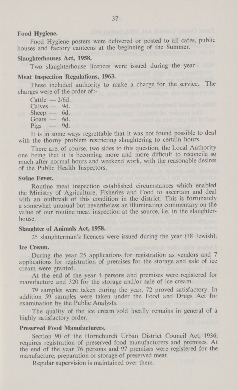 37 Food Hygiene. Food Hygiene posters were delivered or posted to all cafes, public houses and factory canteens at the beginning of the Summer. Slaughterhouses Act, 1958. Two slaughterhouse licences were issued during the year. Meat Iaspection Regulatioas, 1963. These included authority to make a charge for the service. The charges were of the order of: Cattle —2/6d. Calves— 9d. Sheep — 6d. Goats — 6d. Pigs — 9d. It is in some ways regrettable that it was not found possible to deal with the thorny problem restricting slaughtering to certain hours. There are, of course, two sides to this question, the Local Authority one being that it is becoming more and more difficult to reconcile so much after normal hours and weekend work, with the reasonable desires of the Public Health Inspectors. Swine Fever. Routine meat inspection established circumstances which enabled the Ministry of Agriculture, Fisheries and Food to ascertain and deal with an outbreak of this condition in the district. This is fortunately a somewhat unusual but nevertheless an illuminating commentary on the value of our routine meat inspection at the source, i.e. in the slaughter house. Slaughter of Animals Act, 1958. 25 slaughterman's licences were issued during the year (18 Jewish). Ice Cream. During the year 25 applications for registration as vendors and 7 applications for registration of premises for the storage and sale of ice cream were granted. At the end of the year 4 persons and premises were registered for manufacture and 320 for the storage and/or sale of ice cream. 79 samples were taken during the year. 72 proved satisfactory. In addition 59 samples were taken under the Food and Drugs Act for examination by the Public Analysts. The quality of the ice cream sold locally remains in general of a highly satisfactory order. Preserved Food Manufacturers. Section 90 of the Hornchurch Urban District Council Act, 1936. requires registration of preserved food manufacturers and premises. At the end of the year 76 persons and 97 premises were registered for the manufacture, preparation or storage of preserved meat. Regular supervision is maintained over them.