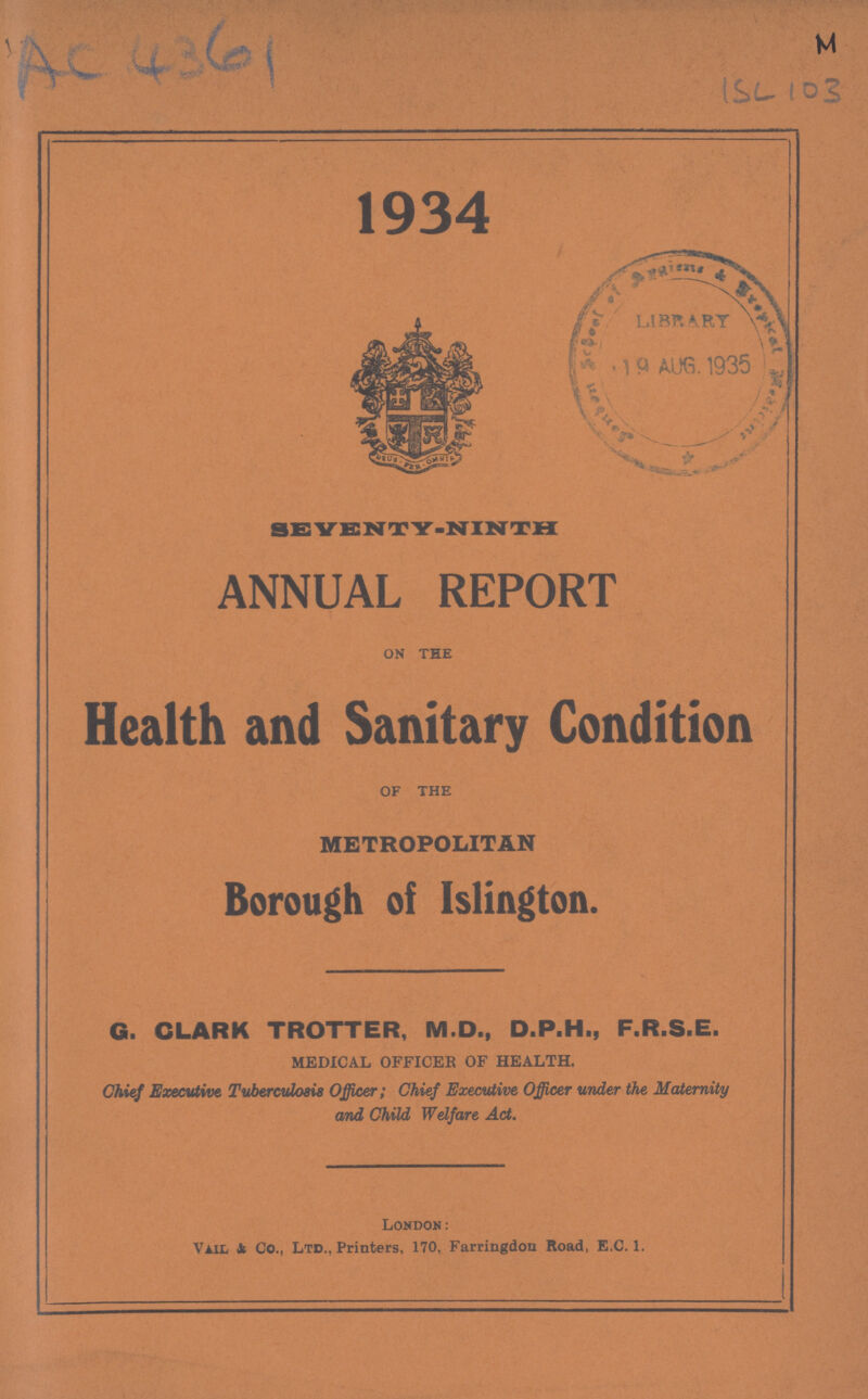 M AC4361 ISL103 1934 SEVENTY.NINTH ANNUAL REPORT ON THE Health and Sanitary Condition OF THE METROPOLITAN Borough of Islington. G. CLARK TROTTER, M.D., D.P.H., F.R.S.E. MEDICAL OFFICER OF HEALTH. Chief Executive. Tuberculosis Officer; Chief Executive Officer under the Maternity and Child Welfare Act. London: Vail & Co., Ltd., Printers, 170. Farringdon Road, E.C.1.