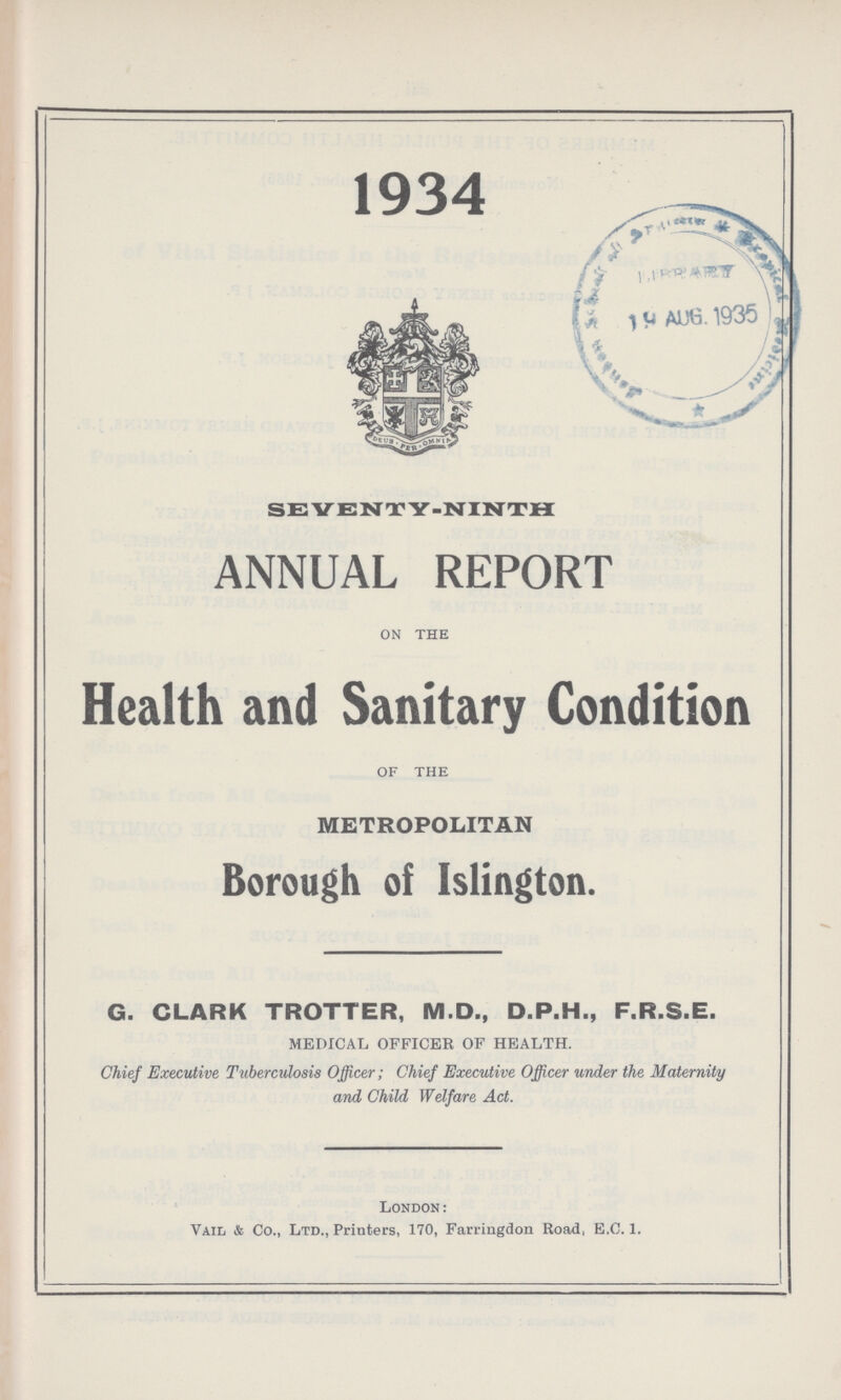 1934 SEVENTY.NINTH ANNUAL REPORT ON THE Health and Sanitary Condition OF THE METROPOLITAN Borough of Islington. G. CLARK TROTTER, M.D., D.P.H., F.R.S.E. MEDICAL OFFICER OF HEALTH. Chief Executive Tuberculosis Officer; Chief Executive Officer under the Maternity and Child Welfare Act. London: Vail & Co., Ltd., Printers, 170, Farringdon Road, E.C. 1.