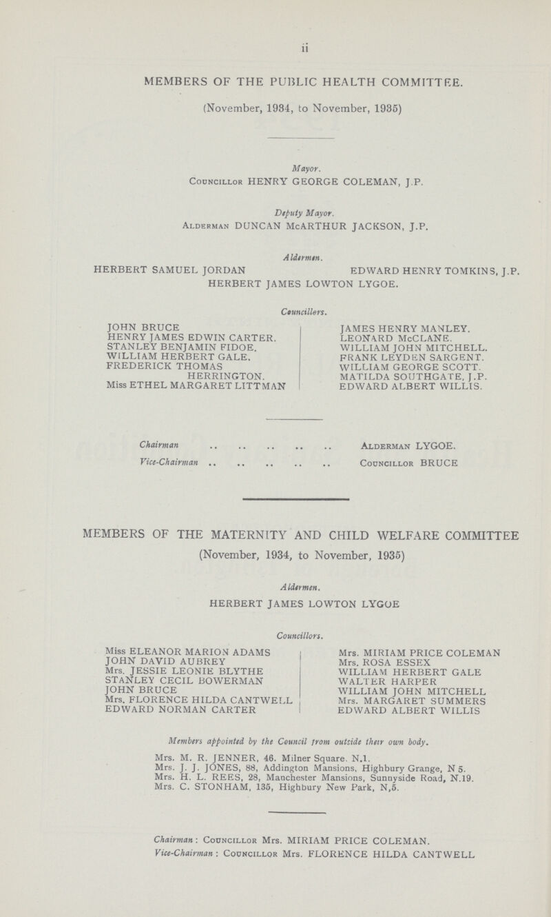 ii MEMBERS OF THE PUBLIC HEALTH COMMITTRE. (November, 1934, to November, 1935) Mayor. Councillor HENRY GEORGE COLEMAN, J.P. Deputy Mayor. Alderman DUNCAN McARTHUR JACKSON, J.P. Aldermen. HERBERT SAMUEL JORDAN EDWARD HENRY TOMKINS, J.P. HERBERT JAMES LOWTON LYGOE. Councillors. JOHN BRUCE HENRY JAMES EDWIN CARTER. STANLEY BENJAMIN FIDOE. WILLIAM HERBERT GALE. FREDERICK THOMAS HERRINGTON. Miss ETHEL MARGARET LITTMAN JAMES HENRY MANLEY. LEONARD McCLANE. WILLIAM JOHN MITCHELL. FRANK LEYDEN SARGENT. WILLIAM GEORGE SCOTT. MATILDA SOUTHGATE, J.P. EDWARD ALBERT WILLIS. Chairman Alderman LYGOE. Vice-Chairman Councillor BRUCE MEMBERS OF THE MATERNITY AND CHILD WELFARE COMMITTEE (November, 1934, to November, 1935) Aldermen. HERBERT JAMES LOWTON LYGOE Councillors. Miss ELEANOR MARION ADAMS JOHN DAVID AUBREY Mrs. JESSIE LEONIE BLYTHE STANLEY CECIL BOWERMAN JOHN BRUCE Mrs. FLORENCE HILDA CANTWELL EDWARD NORMAN CARTER Mrs. MIRIAM PRICE COLEMAN Mrs. ROSA ESSEX WILLIAM HERBERT GALE WALTER HARPER WILLIAM JOHN MITCHELL Mrs. MARGARET SUMMERS EDWARD ALBERT WILLIS Members appointed by the Council from outside their own body. Mrs. M. R. JENNER, 46. Milner Square. N.I. Mrs. J. J. JONES, 88, Addington Mansions, Highbury Grange, N 5. Mrs. H. L. REES, 28, Manchester Mansions, Sunnyside Road, N.19. Mrs. C. STONHAM, 135, Highbury New Park, N,5. Chairman.. Councillor Mrs. MIRIAM PRICE COLEMAN. Vice.Chairman: Councillor Mrs. FLORENCE HILDA CANTWELL