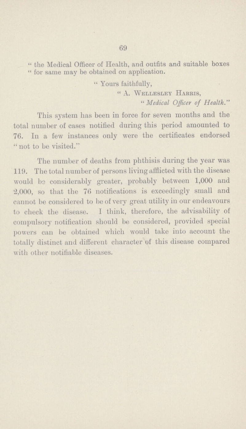 69  the Medical Officer of Health, and outfits and suitable boxes  for same may be obtained on application.  Yours faithfully,  A. Wellesley Harris, 11 Medical Officer of Health. This system has been in force for seven months and the total number of cases notified during this period amounted to 76. In a few instances only were the certificates endorsed  not to be visited. The number of deaths from phthisis during the year was 119. The total number of persons living afflicted with the disease would bs considerably greater, probably between 1,000 and '2,000, so that the 76 notifications is exceedingly small and cannot be considered to be of very great utility in our endeavours to check the disease. I think, therefore, the advisability of compulsory notification should be considered, provided special powers can be obtained which would take into account the totally distinct and different character of this disease compared with other notifiable diseases.