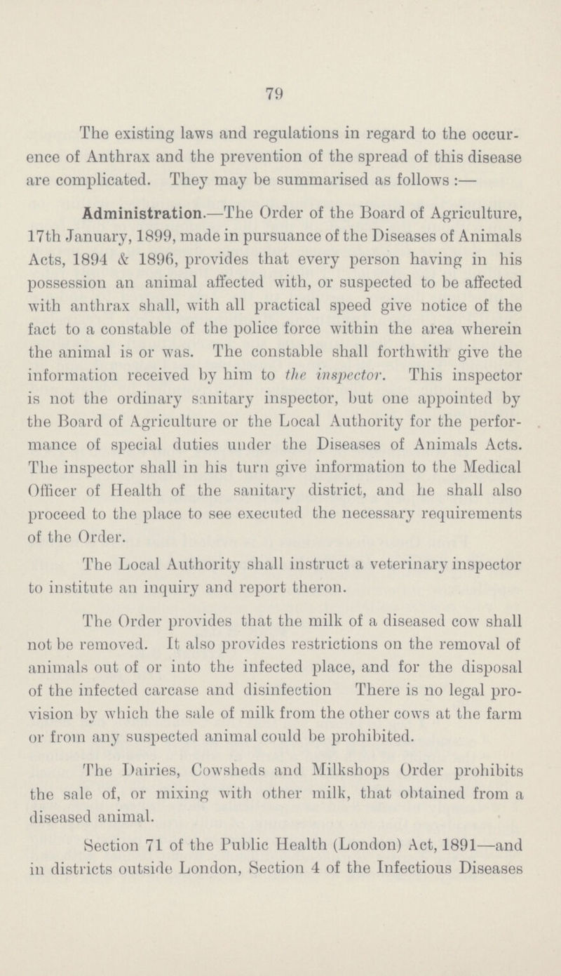 79 The existing laws and regulations in regard to the occur ence of Anthrax and the prevention of the spread of this disease are complicated. They may be summarised as follows Administration.—The Order of the Board of Agriculture, 17th January, 1899, made in pursuance of the Diseases of Animals Acts, 1894 & 1896, provides that every person having in his possession an animal affected with, or suspected to be affected with anthrax shall, with all practical speed give notice of the fact to a constable of the police force within the area wherein the animal is or was. The constable shall forthwith give the information received by him to the inspector. This inspector is not the ordinary sanitary inspector, but one appointed by the Board of Agriculture or the Local Authority for the perfor mance of special duties under the Diseases of Animals Acts. The inspector shall in his turn give information to the Medical Officer of Health of the sanitary district, and he shall also proceed to the place to see executed the necessary requirements of the Order. The Local Authority shall instruct a veterinary inspector to institute an inquiry and report theron. The Order provides that the milk of a diseased cow shall not be removed. It also provides restrictions on the removal of animals out of or into the infected place, and for the disposal of the infected carcase and disinfection There is no legal pro vision by which the sale of milk from the other cows at the farm or from any suspected animal could be prohibited. The Dairies, Cowsheds and Milkshops Order prohibits the sale of, or mixing with other milk, that obtained from a diseased animal. Section 71 of the Public Health (London) Act, 1891—and in districts outside London, Section 4 of the Infectious Diseases