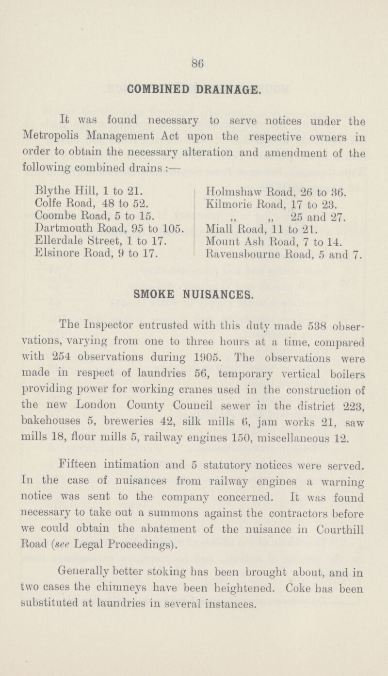 86 COMBINED DRAINAGE. It was found necessary to serve notices under the Metropolis Management Act upon the respective owners in order to obtain the necessary alteration and amendment of the following combined drains:— SMOKE NUISANCES. The Inspector entrusted with this duty made 538 obser vations, varying from one to three hours at a time, compared with 254 observations during 1905. The observations were made in respect of laundries 56, temporary vertical boilers providing power for working cranes used in the construction of the new London County Council sewer in the district 223, bakehouses 5, breweries 42, silk mills 6, jam works 21, saw mills 18, flour mills 5, railway engines 150, miscellaneous 12. Fifteen intimation and 5 statutory notices were served. In the case of nuisances from railway engines a warning notice was sent to the company concerned. It was found necessary to take out a summons against the contractors before we could obtain the abatement of the nuisance in Courthill Road (see Legal Proceedings). Generally better stoking has been brought about, and in two cases the chimneys have been heightened. Coke has been substituted at laundries in several instances. Blythe Hill, 1 to 21. Colfe Road, 48 to 52. Coombe Road, 5 to 15. Dartmouth Road, 95 to 105. Ellerdale Street, 1 to 17. Elsinore Road, 9 to 17. Holmshaw Road, 26 to 36. Kilmorie Road, 17 to 23. „ „ 25 and 27. Miall Road, 11 to 21. Mount Ash Road, 7 to 14. Ravenshourne Road, 5 and 7.