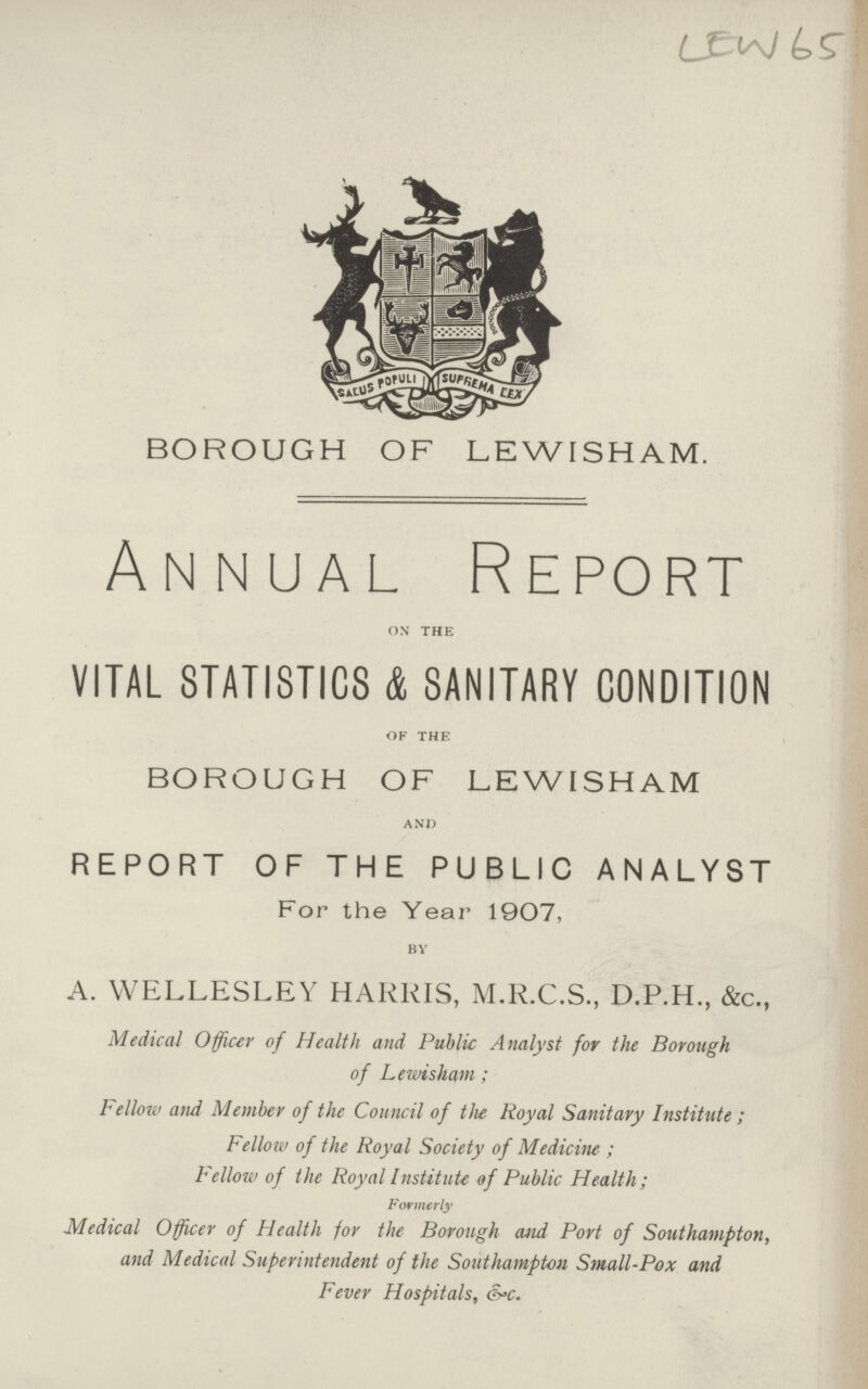 LEW65 BOROUGH OF LEWISHAM. Annual Report on the VITAL STATISTICS & SANITARY CONDITION of the BOROUGH OF LEWISHAM and REPORT OF THE PUBLIC ANALYST For the Year 1907, by A. WELLESLEY HARRIS, M.R.C.S., D.P.H., &c., Medical Officer of Health and Public Analyst for the Borough of Lewiskam; Fellow and Member of the Council of the Royal Sanitary Institute ; Fellow of the Royal Society of Medicine- ; Fellow of the Royal Institute of Public Health; Formerly Medical Officer of Health for the Borough and Port of Southampton, and Medical Superintendent of the Southampton Small-Pox and Fever Hospitals, &c.