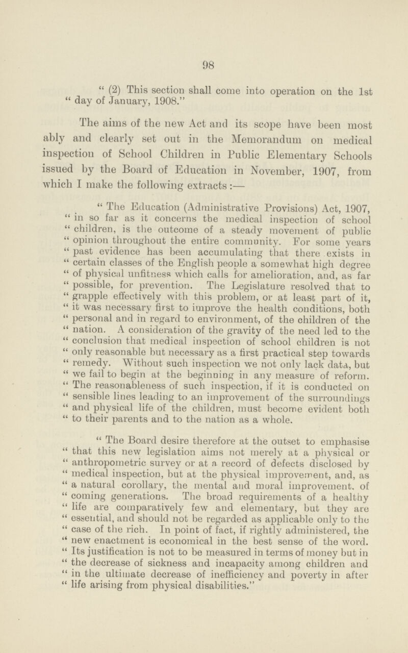 98 (2) This section shall come into operation on the 1st day of January, 1908. The aims of the new Act and its scope have been most ably and clearly set out in the Memorandum on medical inspection of School Children in Public Elementary Schools issued by the Board of Education in November, 1907, from which I make the following extracts :— The Education (Administrative Provisions) Act, 1907, in so far as it concerns the medical inspection of school children, is the outcome of a steady movement of public opinion throughout the entire community. For some years past evidence has been accumulating that there exists in certain classes of the English people a somewhat high degree of physical unfitness which calls for amelioration, and, as far possible, for prevention. The Legislature resolved that to grapple effectively with this problem, or at least part of it, it was necessary first to improve the health conditions, both personal and in regard to environment, of the children of the nation. A consideration of the gravity of the need led to the conclusion that medical inspection of school children is not only reasonable but necessary as a first practical step towards remedy. Without such inspection we not only lack data, but we fail to begin at the beginning in any measure of reform. The reasonableness of such inspection, if it is conducted on sensible lines leading to an improvement of the surroundings and physical life of the children, must become evident both to their parents and to the nation as a whole. The Board desire therefore at the outset to emphasise that this new legislation aims not merely at a physical or anthropometric survey or at a. record of defects disclosed by medical inspection, but at the physical improvement, and, as a natural corollary, the mental and mural improvement, of coming generations. The broad requirements of a healthy life are comparatively few and elementary, but they are essential, and should not be regarded as applicable only to the case of the rich. In point of fact, if rightly administered, the new enactment is economical in the best sense of the word. Its justification is not to be measured in terms of money but in the decrease of sickness and incapacity among children and in the ultimate decrease of inefficiency and poverty in after life arising from physical disabilities.