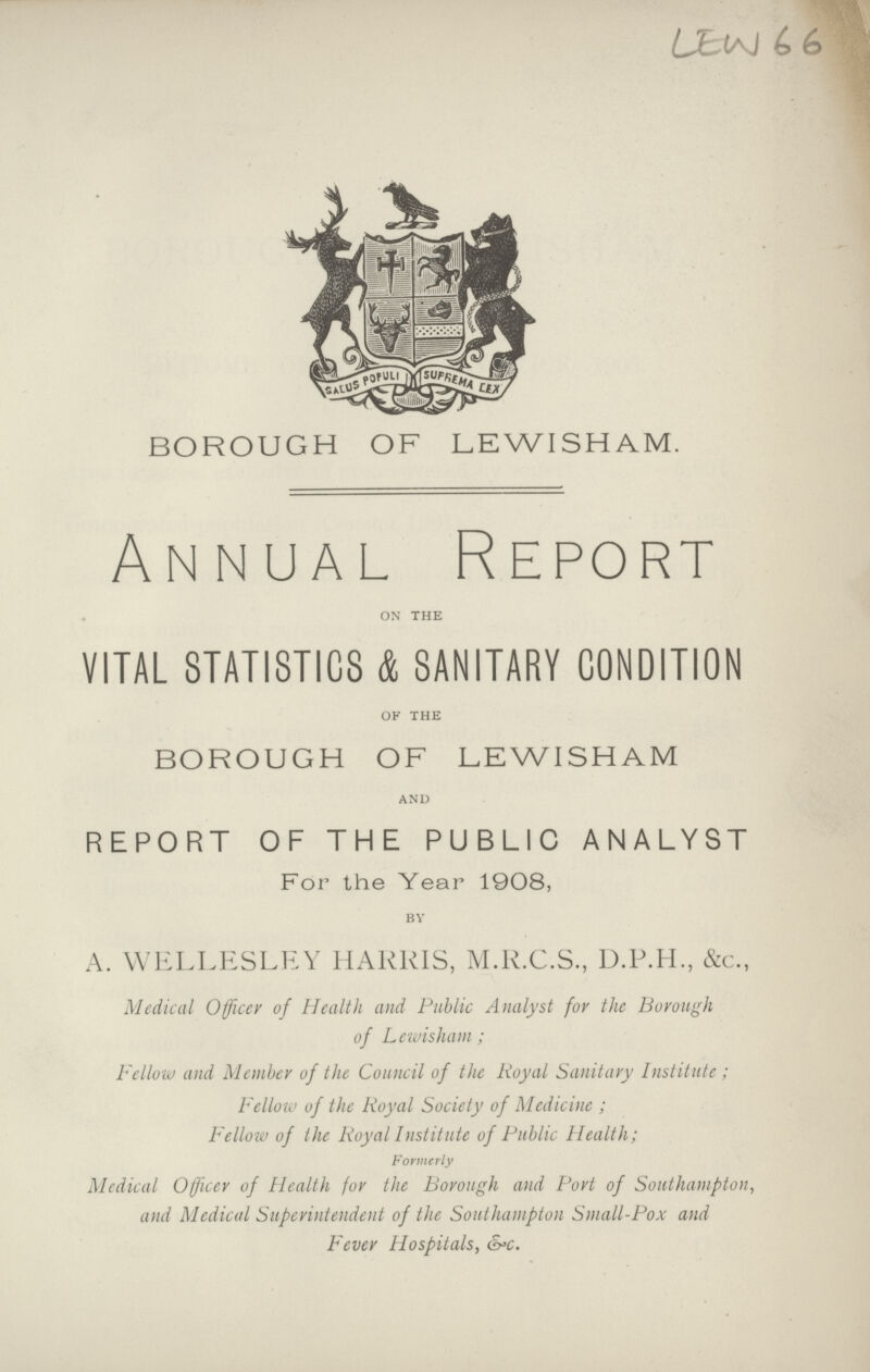 LEW 66 BOROUGH OF LEWISHAM. Annual Report ON THE VITAL STATISTICS & SANITARY CONDITION OF THE BOROUGH OF LEWISHAM AND REPORT OF THE PUBLIC ANALYST For the Year 1908, BY A. WELLESLEY HARRIS, M.R.C.S., D.P.H., &c., Medical Officer of Health and Public Analyst for the Borough of Lewisham; Fellow and Member of the Council of the Royal Sanitary Institute; Fellow of the Royal Society of Medicine; Fellow of the Royal Institute of Public Health; Formerly Medical Officer of Health for the Borough and Port of Southampton, and Medical Superintendent of the Southampton Small-Pox and Fever Hospitals, &c.