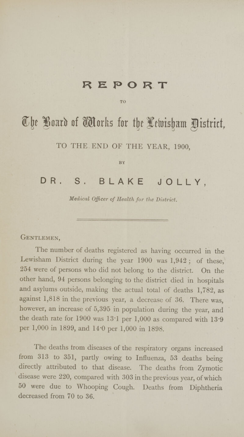 REPORT TO The Board of Marks for the District, TO THE END OF THE YEAR, 1900, BY DR. S. BLAKE JOLLY, Medical Officer of Health for the District. Gentlemen, The number of deaths registered as having occurred in the Lewisham District during the year 1900 was 1,942; of these, 254 were of persons who did not belong to the district. On the other hand, 94 persons belonging to the district died in hospitals and asylums outside, making the actual total of deaths 1,782, as against 1,818 in the previous year, a decrease of 36. There was, however, an increase of 5,395 in population during the year, and the death rate for 1900 was 13.1 per 1,000 as compared with 13.9 per 1,000 in 1899, and 14.0 per 1,000 in 1898. The deaths from diseases of the respiratory organs increased from 313 to 351, partly owing to Influenza, 53 deaths being directly attributed to that disease. The deaths from Zymotic disease were 220, compared with 303 in the previous year, of which 50 were due to Whooping Cough. Deaths from Diphtheria decreased from 70 to 36.