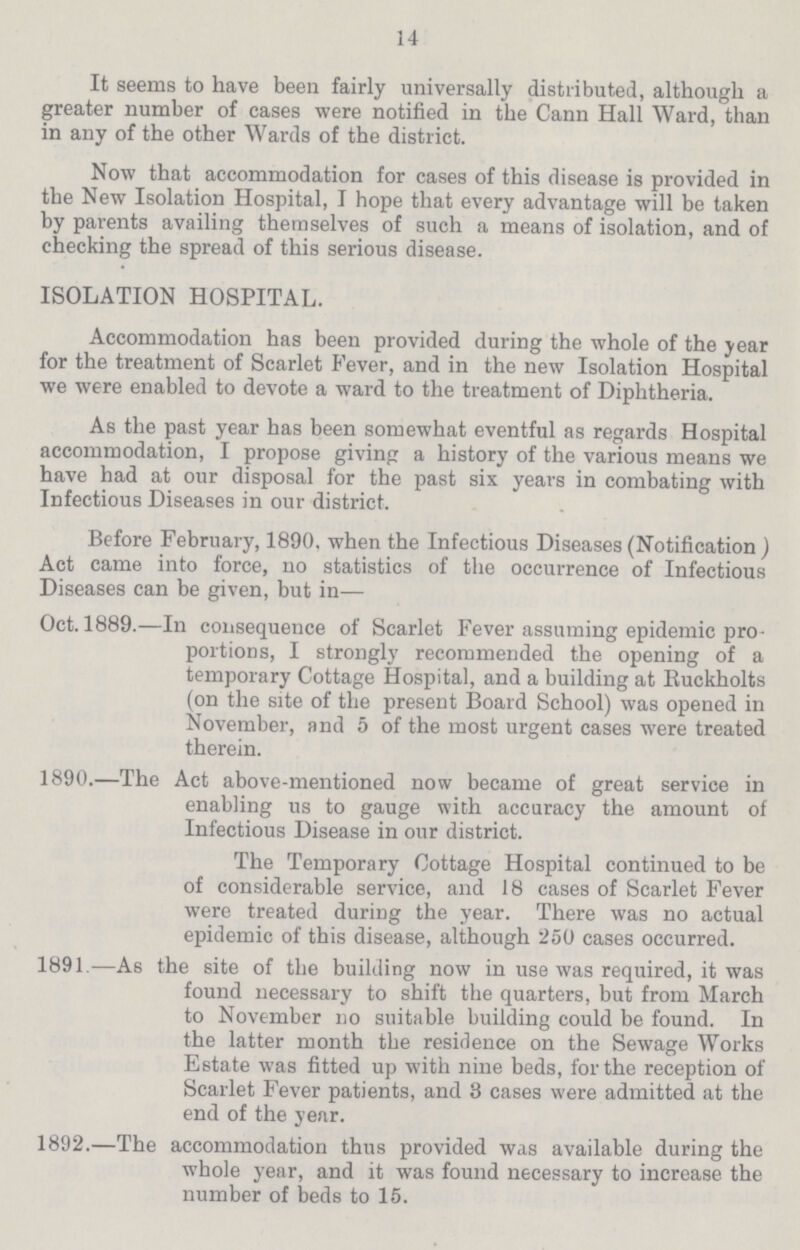 14 It seems to have been fairly universally distributed, although a greater number of cases were notified in the Cann Hall Ward, than in any of the other Wards of the district. Now that accommodation for cases of this disease is provided in the New Isolation Hospital, I hope that every advantage will be taken by parents availing themselves of such a means of isolation, and of checking the spread of this serious disease. ISOLATION HOSPITAL. Accommodation has been provided during the whole of the year for the treatment of Scarlet Fever, and in the new Isolation Hospital we were enabled to devote a ward to the treatment of Diphtheria. As the past year has been somewhat eventful as regards Hospital accommodation, I propose giving a history of the various means we have had at our disposal for the past six years in combating with Infectious Diseases in our district. Before February, 1890. when the Infectious Diseases (Notification) Act came into force, no statistics of the occurrence of Infectious Diseases can be given, but in— Oct. 1889.—In consequence of Scarlet Fever assuming epidemic pro portions, I strongly recommended the opening of a temporary Cottage Hospital, and a building at Ruckholts (on the site of the present Board School) was opened in November, and 5 of the most urgent cases were treated therein. 1890.—The Act above-mentioned now became of great service in enabling us to gauge with accuracy the amount of Infectious Disease in our district. The Temporary Cottage Hospital continued to be of considerable service, and 18 cases of Scarlet Fever were treated during the year. There was no actual epidemic of this disease, although 250 cases occurred. 1891.—As the site of the building now in use was required, it was found necessary to shift the quarters, but from March to November no suitable building could be found. In the latter month the residence on the Sewage Works Estate was fitted up with nine beds, for the reception of Scarlet Fever patients, and 3 cases were admitted at the end of the year. 1892.—The accommodation thus provided was available during the whole year, and it was found necessary to increase the number of beds to 15.