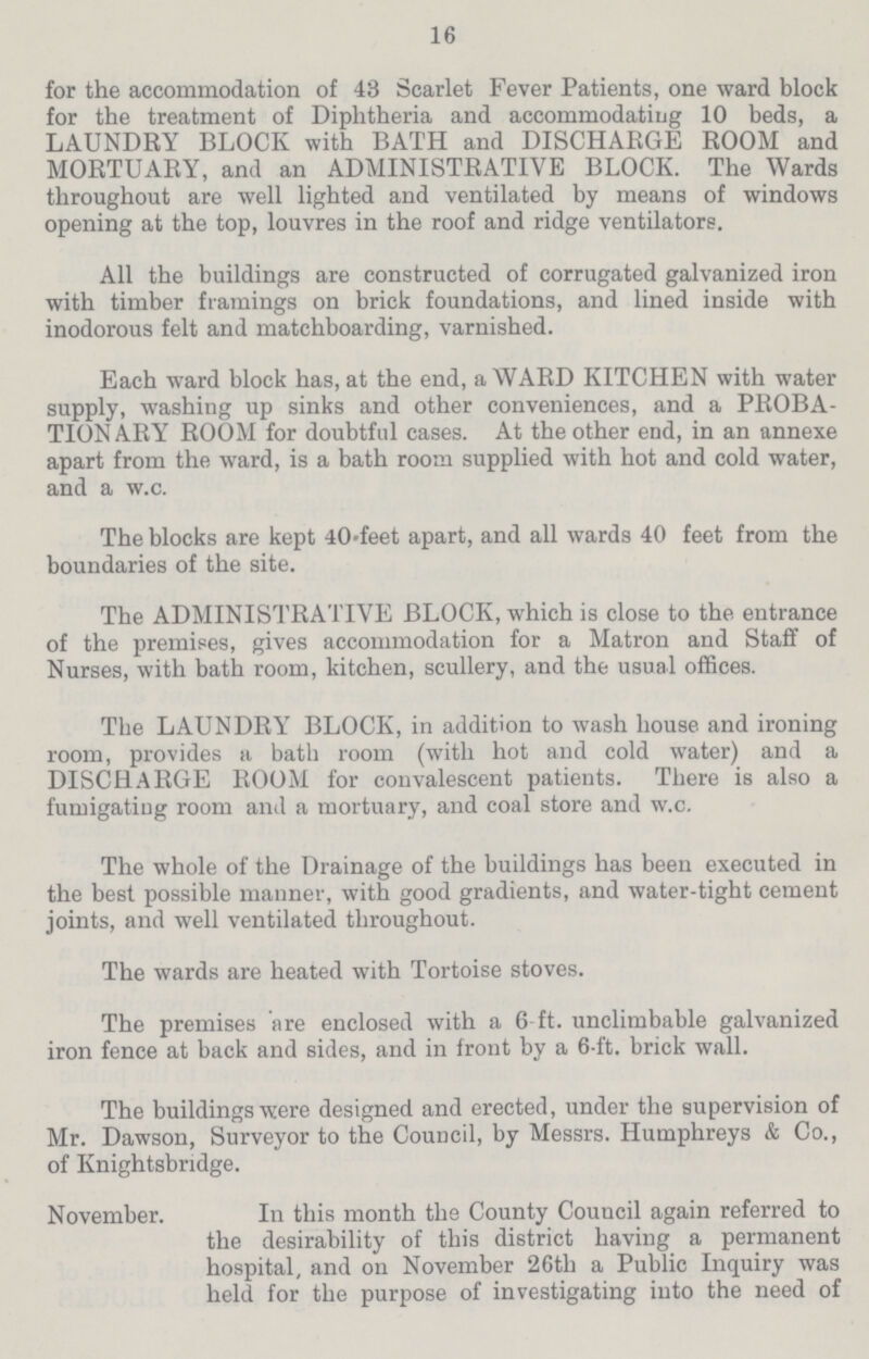 16 for the accommodation of 43 Scarlet Fever Patients, one ward block for the treatment of Diphtheria and accommodating 10 beds, a LAUNDRY BLOCK with BATH and DISCHARGE ROOM and MORTUARY, and an ADMINISTRATIVE BLOCK. The Wards throughout are well lighted and ventilated by means of windows opening at the top, louvres in the roof and ridge ventilators. All the buildings are constructed of corrugated galvanized iron with timber framings on brick foundations, and lined inside with inodorous felt and matchboarding, varnished. Each ward block has, at the end, a WARD KITCHEN with water supply, washing up sinks and other conveniences, and a PROBA TION ARY ROOM for doubtful cases. At the other end, in an annexe apart from the ward, is a bath room supplied with hot and cold water, and a w.c. The blocks are kept 40.feet apart, and all wards 40 feet from the boundaries of the site. The ADMINISTRATIVE BLOCK, which is close to the entrance of the premises, gives accommodation for a Matron and Staff of Nurses, with bath room, kitchen, scullery, and the usual offices. The LAUNDRY BLOCK, in addition to wash house and ironing room, provides a bath room (with hot and cold water) and a DISCHARGE ROOM for convalescent patients. There is also a fumigating room and a mortuary, and coal store and w.c. The whole of the Drainage of the buildings has been executed in the best possible manner, with good gradients, and water-tight cement joints, and well ventilated throughout. The wards are heated with Tortoise stoves. The premises are enclosed with a 6.ft. unclimbable galvanized iron fence at back and sides, and in front by a 6.ft. brick wall. The buildings were designed and erected, under the supervision of Mr. Dawson, Surveyor to the Council, by Messrs. Humphreys & Co., of Knightsbridge. November. In this month the County Council again referred to the desirability of this district having a permanent hospital, and on November 26th a Public Inquiry was held for the purpose of investigating into the need of