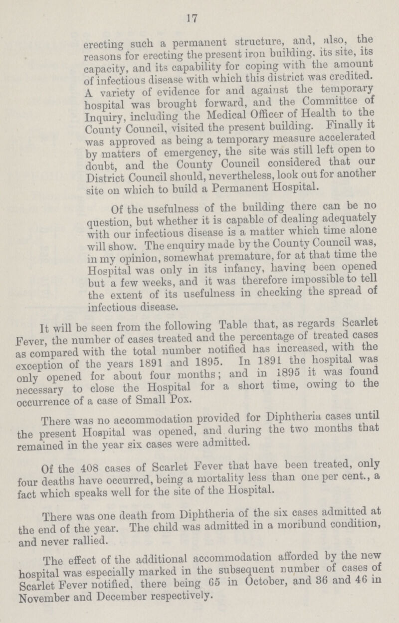 17 erecting such a permanent structure, and, also, the reasons for erecting the present iron building, its site, its capacity, and its capability for coping with the amount of infectious disease with which this district was credited. A variety of evidence for and agaiust the temporary hospital was brought forward, and the Committee of Inquiry, including the Medical Officer of Health to the County Council, visited the present building. Finally it was approved as being a temporary measure accelerated by matters of emergency, the site was still left open to doubt, and the County Council considered that our District Council should, nevertheless, look out for another site on which to build a Permanent Hospital. Of the usefulness of the building there can be no question, but whether it is capable of dealing adequately with our infectious disease is a matter which time alone will show. The enquiry made by the County Council was, in my opinion, somewhat premature, for at that time the Hospital was only in its infancy, bavins; been opened but a few weeks, and it was therefore impossible to tell the extent of its usefulness in checking the spread of infectious disease. It will be seen from the following Table that, as regards Scarlet Fever, the number of cases treated and the percentage of treated cases as compared with the total number notified has increased, with the exception of the years 1891 and 1895. In 1891 the hospital was only opened for about four months; and in 1895 it was found necessary to close the Hospital for a short time, owing to the occurrence of a case of Small Pox. There was no accommodation provided for Diphtheria cases until the present Hospital was opened, and during the two months that remained in the year six cases were admitted. Of the 408 cases of Scarlet Fever that have been treated, only four deaths have occurred, being a mortality less than one per cent., a fact which speaks well for the site of the Hospital. There was one death from Diphtheria of the six cases admitted at the end of the year. The child was admitted in a moribund condition, and never rallied. The effect of the additional accommodation afforded by the new hospital was especially marked in the subsequent number of cases of Scarlet Fever notified, there being G5 in October, and 86 and 46 in November and December respectively.