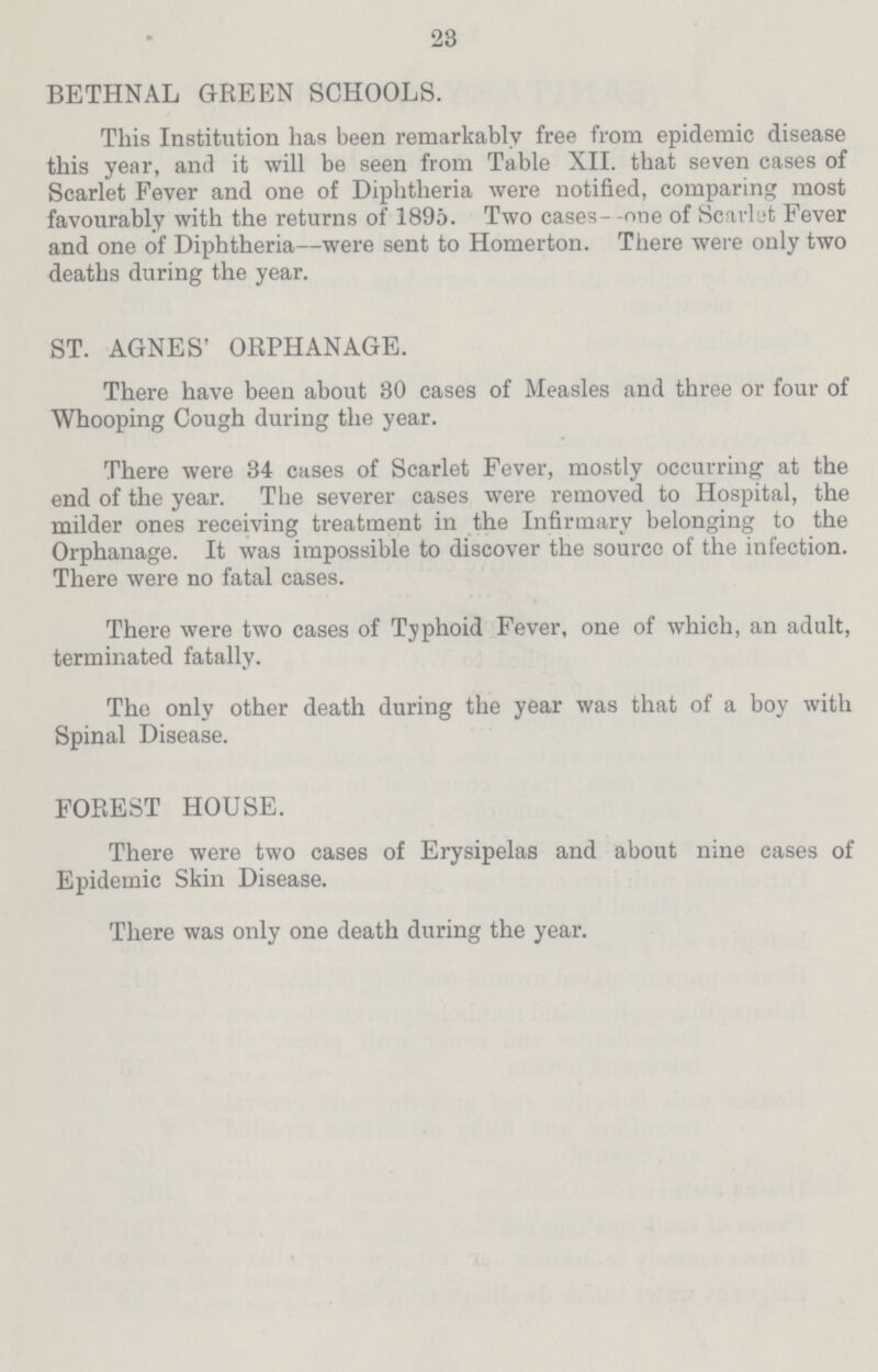 23 BETHNAL GREEN SCHOOLS. This Institution has been remarkably free from epidemic disease this year, and it will be seen from Table XII. that seven cases of Scarlet Fever and one of Diphtheria were notified, comparing most favourably with the returns of 1895. Two cases—one of Scarlet Fever and one of Diphtheria—were sent to Homerton. There were only two deaths during the year. ST. AGNES' ORPHANAGE. There have been about 30 cases of Measles and three or four of Whooping Cough during the year. There were 34 cases of Scarlet Fever, mostly occurring at the end of the year. The severer cases were removed to Hospital, the milder ones receiving treatment in the Infirmary belonging to the Orphanage. It was impossible to discover the source of the infection. There were no fatal cases. There were two cases of Typhoid Fever, one of which, an adult, terminated fatally. The only other death during the year was that of a boy with Spinal Disease. FOREST HOUSE. There were two cases of Erysipelas and about nine cases of Epidemic Skin Disease. There was only one death during the year.