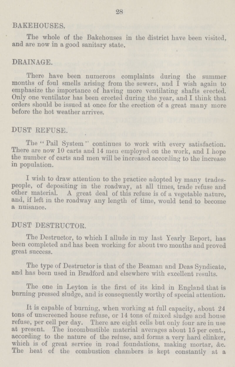 28 BAKEHOUSES. The whole of the Bakehouses in the district have been visited, and are now in a good sanitary state. DRAINAGE. There have been numerous complaints during the summer months of foul smells arising from the sewers, and I wish again to emphasize the importance of having more ventilating shafts erected. Only one ventilator has been erected during the year, and I think that orders should be issued at once for the erection of a great many more before the hot weather arrives. DUST REFUSE. The Pail System continues to work with every satisfaction. There are now 10 carts and 14 men employed on the work, and I hope the number of carts and men will be increased according to the increase in population. I wish to draw attention to the practice adopted by many trades people, of depositing in the roadway, at all times, trade refuse and other material. A great deal of this refuse is of a vegetable nature, and, if left in the roadway any length of time, would tend to become a nuisance. DUST DESTRUCTOR. The Destructor, to which I allude in my last Yearly Report, has been completed and has been working for about two months and proved great success. The type of Destructor is that of the Beaman and Deas Syndicate, and has been used in Bradford and elsewhere with excellent results. The one in Leyton is the first of its kind in England that is burning pressed sludge, and is consequently worthy of special attention. It is capable of burning, when working at full capacity, about 24 tons of unscreened house refuse, or 14 tons of mixed sludge and house refuse, per cell per day. There are eight cells but only four are in use at present. The incombustible material averages about 15 per cent., according to the nature of the refuse, and forms a very hard clinker, which is of great service in road foundations, making mortar, &c. The heat of the combustion chambers is kept constantly at a