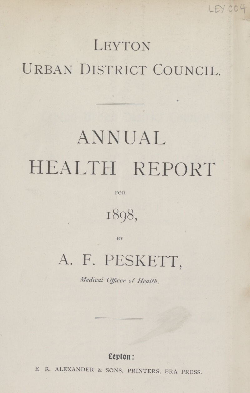 LEY 004 Leyton Urban District Council. ANNUAL HEALTH REPORT for 1898, by A. F. PESKETT, Medical Officer of Health. Leyton: E R. ALEXANDER & SONS, PRINTERS, ERA PRESS.