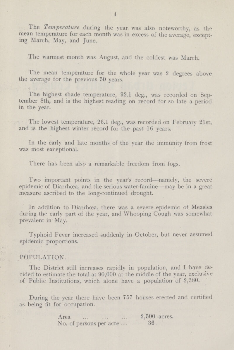 4 The Temperature during the year was also noteworthy, as the mean temperature for each month was in excess of the average, except ing March, May, and June. The warmest month was August, and the coldest was March. 1 he mean temperature for the whole year was 2 degrees above the average for the previous 50 years. The highest shade temperature, 92.1 deg., was recorded on Sep tember 8th, and is the highest reading on record for so late a period in the year. The lowest temperature, 26.1 deg., was recorded on February 21st, and is the highest winter record for the past 16 years. In the early and late months of the year the immunity from frost was most exceptional. There has been also a remarkable freedom from fogs. Two important points in the year's record—namely, the severe epidemic of Diarrhoea, and the serious water-famine—may be in a great measure ascribed to the long-continued drought. In addition to Diarrhoea, there was a severe epidemic of Measles during the early part of the year, and Whooping Cough was somewhat prevalent in May. Typhoid Fever increased suddenly in October, but never assumed epidemic proportions. POPULATION. The District still increases rapidly in population, and I have de cided to estimate the total at 90,000 at the middle of the year, exclusive of Public Institutions, which alone have a population of 2,380. During the year there have been 757 houses erected and certified as being fit for occupation. Area 2,500 acres. No. of persons per acre 36