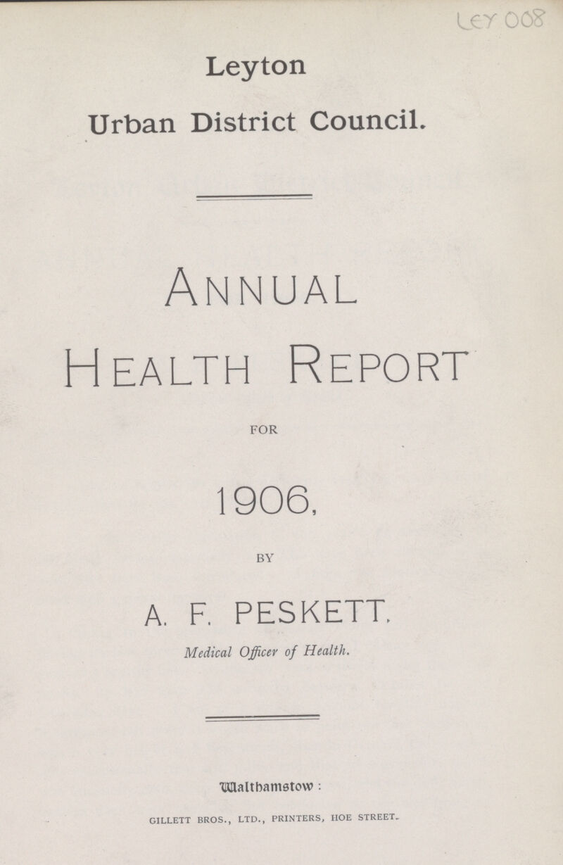 Ley 008 Leyton Urban District Council. Annual Health Report for 1906, by A. F. PESKETT. Medical Officer of Health. Walthamstow: GILLETT BROS., LTD., PRINTERS, HOE STREET.