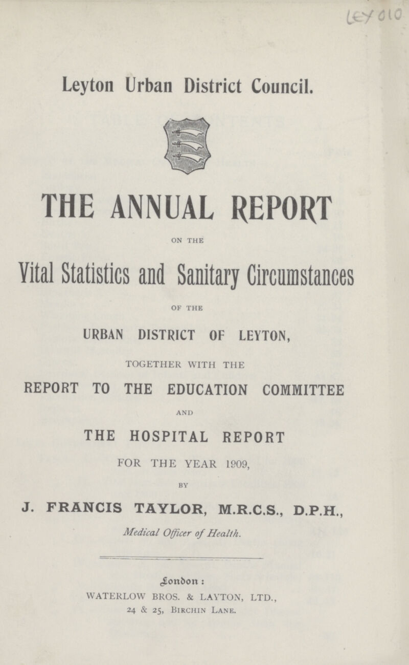 LEY 010 Leyton Urban District Council. THE ANNUAL REPORT on the Vital Statistics and Sanitary Circumstances of the URBAN DISTRICT OF LEYTON, TOGETHER WITH THE REPORT TO THE EDUCATION COMMITTEE and THE HOSPITAL REPORT FOR THE YEAR 1909, by J. FRANCIS TAYLOR, M.R.C.S., D.P.H., Medical Officer of Health. bonbon s WATERLOW BROS. & LAYTON, LTD., 24 & 25, Birchin Lane.