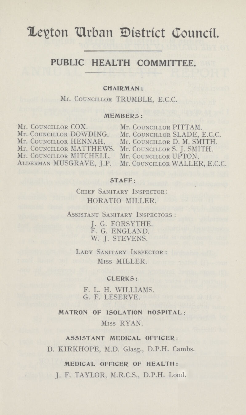 Lelton Urban Ditstrict Council. PUBLIC HEALTH COMMITTEE. CHAIRMAN : Mr. Councillor TRUMBLE, E.C.C. MEMBERS: Mr. Councillor COX. Mr. Councillor PITTAM. Mr. Councillor DOWDING. Mr. Councillor SLADE, E.C.C. Mr. Councillor HENNAH. Mr. Councillor D. M. SMITH. Mr. Councillor MATTHEWS. Mr. Councillor S. J. SMITH. Mr. Councillor MITCHELL. Mr. Councillor UPTON. Alderman MUSGRAVE, J.P. Mr. Councillor WALLER, E.C.C. STAFF; Chief Sanitary Inspector: HORATIO MILLER. Assistant Sanitary Inspectors : J. G. FORSYTHE. F. G. ENGLAND. W. J. STEVENS. Lady Sanitary Inspector : Miss MILLER. CLERKS: F. L. H. WILLIAMS. G. F. LESERVE. MATRON OF ISOLATION HOSPITAL : Miss RYAN. ASSISTANT MEDICAL OFFICER: D. KIRKHOPE, M.D. Glasg., D.P.H. Cambs. MEDICAL OFFICER OF HEALTH: J. F. TAYLOR, M.R.C.S., D.P.H. Lond.