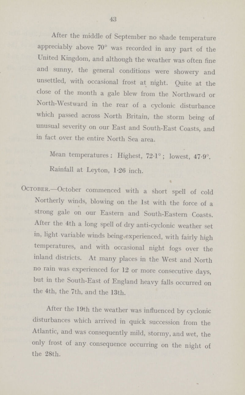 43 After the middle of September no shade temperature appreciably above 70° was recorded in any part of the United Kingdom, and although the weather was often fine and sunny, the general conditions were showery and unsettled, with occasional frost at night. Quite at the close of the month a gale blew from the Northward or North.Westward in the rear of a cyclonic disturbance which passed across North Britain, the storm being of unusual severity on our East and South.East Coasts, and in fact over the entire North Sea area. Mean temperatures : Highest, 72.1° ; lowest, 47.9°. Rainfall at Leyton, 1.26 inch. « October.—October commenced with a short spell of cold Northerly winds, blowing on the 1st with the force of a strong gale on our Eastern and South.Eastern Coasts. After the 4th a long spell of dry anti.cyclonic weather set in, light variable winds being experienced, with fairly high temperatures, and with occasional night fogs over the inland districts. At many places in the West and North no rain was experienced for 12 or more consecutive days, but in the South.East of England heavy falls occurred on the 4th, the 7th, and the 13th. After the 19th the weather was influenced by cyclonic disturbances which arrived in quick succession from the Atlantic, and was consequently mild, stormy, and wet, the only frost of any consequence occurring on the night of the 28th.