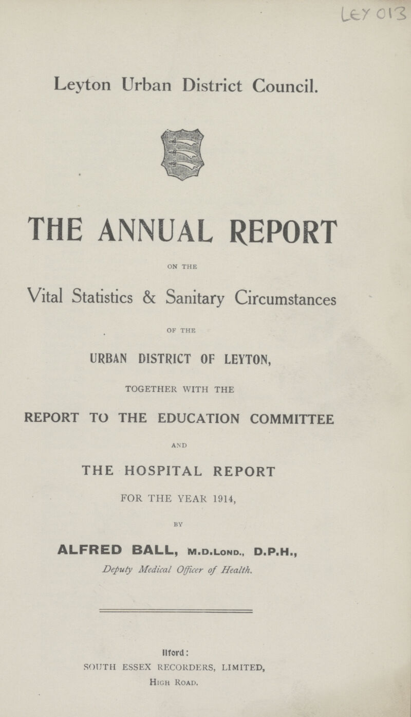 LEY 013 Leyton Urban District Council. THE ANNUAL REPORT ON THE Vital Statistics & Sanitary Circumstances OF THE URBAN DISTRICT OF LEYTON, TOGETHER WITH THE REPORT TO THE EDUCATION COMMITTEE and THE HOSPITAL REPORT FOR THE YEAR 1914, BY ALFRED BALL, m.d.lond., D.P.H., Deputy Medical Officer of Health. llford: SOUTH ESSEX RECORDERS, LIMITED, High Road,