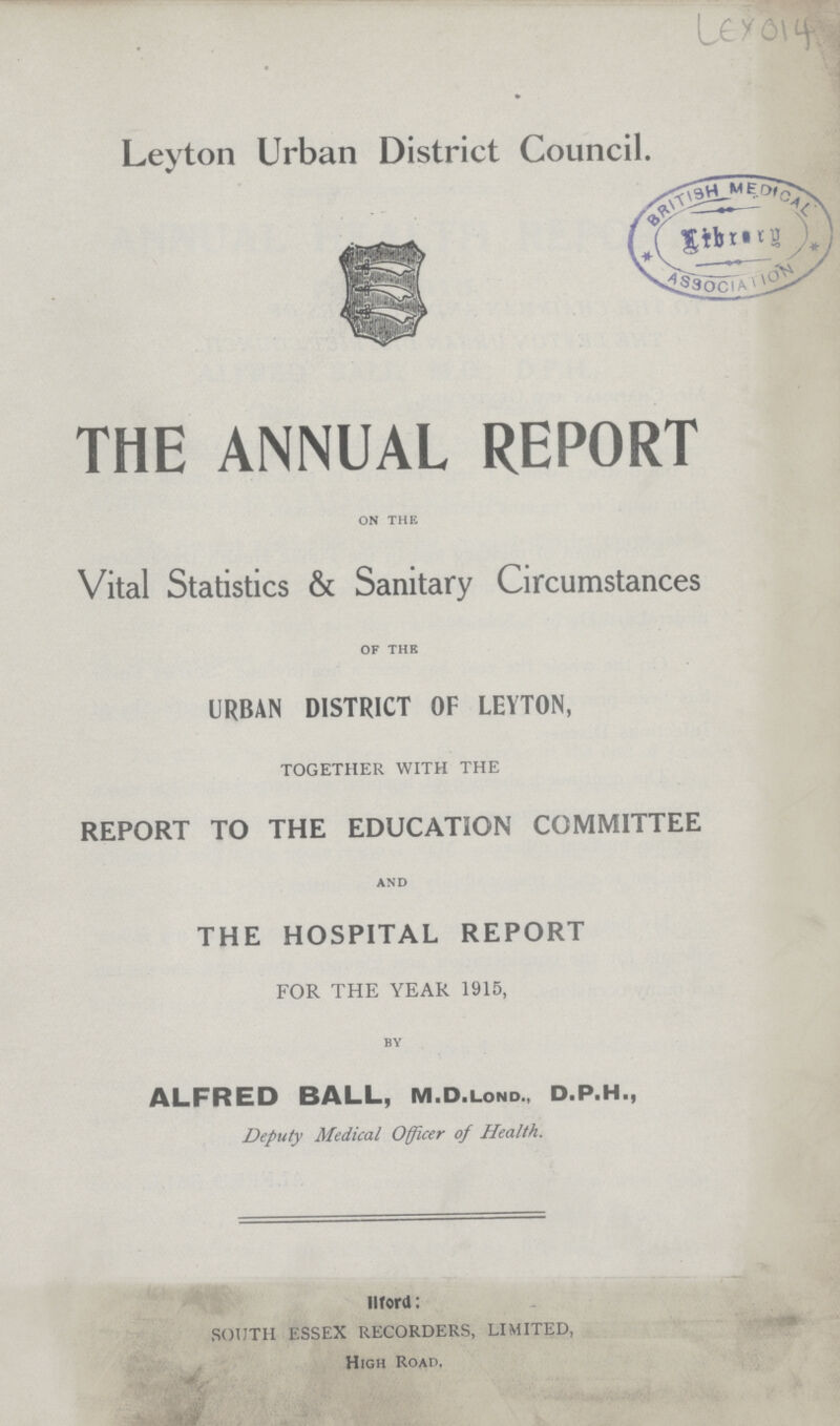 ley 014 Leyton Urban District Council. THE ANNUAL REPORT on the Vital Statistics & Sanitary Circumstances of the URBAN DISTRICT OF LEYTON, TOGETHER WITH THE REPORT TO THE EDUCATION COMMITTEE and THE HOSPITAL REPORT FOR THE YEAR 1915, by ALFRED BALL, M.D.Lond., D.P.H., Deputy Medical Officer of Health. llford: SOUTH ESSEX RECORDERS, LIMITED, High Road,