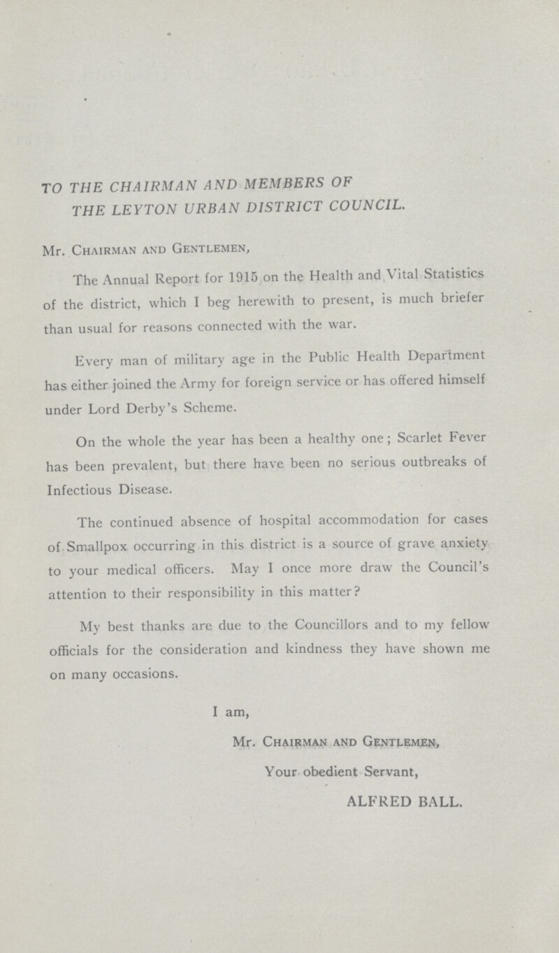 TO THE CHAIRMAN AND MEMBERS OF THE LEYTON URBAN DISTRICT COUNCIL. Mr. Chairman and Gentlemen, The Annual Report for 1915 on the Health and Vital Statistics of the district, which I beg herewith to present, is much briefer than usual for reasons connected with the war. Every man of military age in the Public Health Department has either joined the Army for foreign service or has offered himself under Lord Derby's Scheme. On the whole the year has been a healthy one; Scarlet Fever has been prevalent, but there have been no serious outbreaks of Infectious Disease. The continued absence of hospital accommodation for cases of Smallpox occurring in this district is a source of grave anxiety to your medical officers. May I once more draw the Council's attention to their responsibility in this matter? My best thanks are due to the Councillors and to my fellow officials for the consideration and kindness they have shown me on many occasions. I am, Mr. Chairman and Gentlemen, Your obedient Servant, ALFRED BALL.