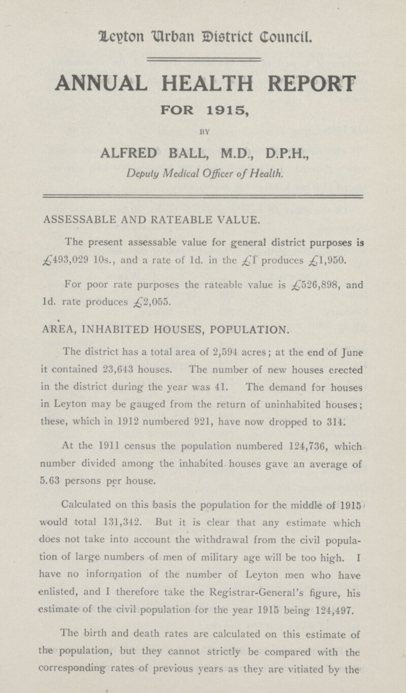 Leyton Urban District Council. ANNUAL HEALTH REPORT FOR 1915, by ALFRED BALL, M.D., D.P.H., Deputy Medical Officer of Health. ASSESSABLE AND RATEABLE VALUE. The present assessable value for general district purposes is £493,029 10s., and a rate of 1d. in the £1 produces £1,950. For poor rate purposes the rateable value is £526,898, and 1d. rate produces £2,055. AREA, INHABITED HOUSES, POPULATION. The district has a total area of 2,594 acres; at the end of June it contained 23,643 houses. The number of new houses erected in the district during the year was 41. The demand for houses in Leyton may be gauged from the return of uninhabited houses; these, which in 1912 numbered 921, have now dropped to 314. At the 1911 census the population numbered 124,736, which number divided among the inhabited houses gave an average of 5.63 persons per house. Calculated on this basis the population for the middle of 1915 would total 131,342. But it is clear that any estimate which does not take into account the withdrawal from the civil popula tion of large numbers of men of military age will be too high. I have no information of the number of Leyton men who have enlisted, and I therefore take the Registrar-General's figure, his estimate of the civil population for the year 1915 being 124,497. The birth and death rates are calculated on this estimate of the population, but they cannot strictly be compared with the corresponding rates of previous years as they are vitiated by the