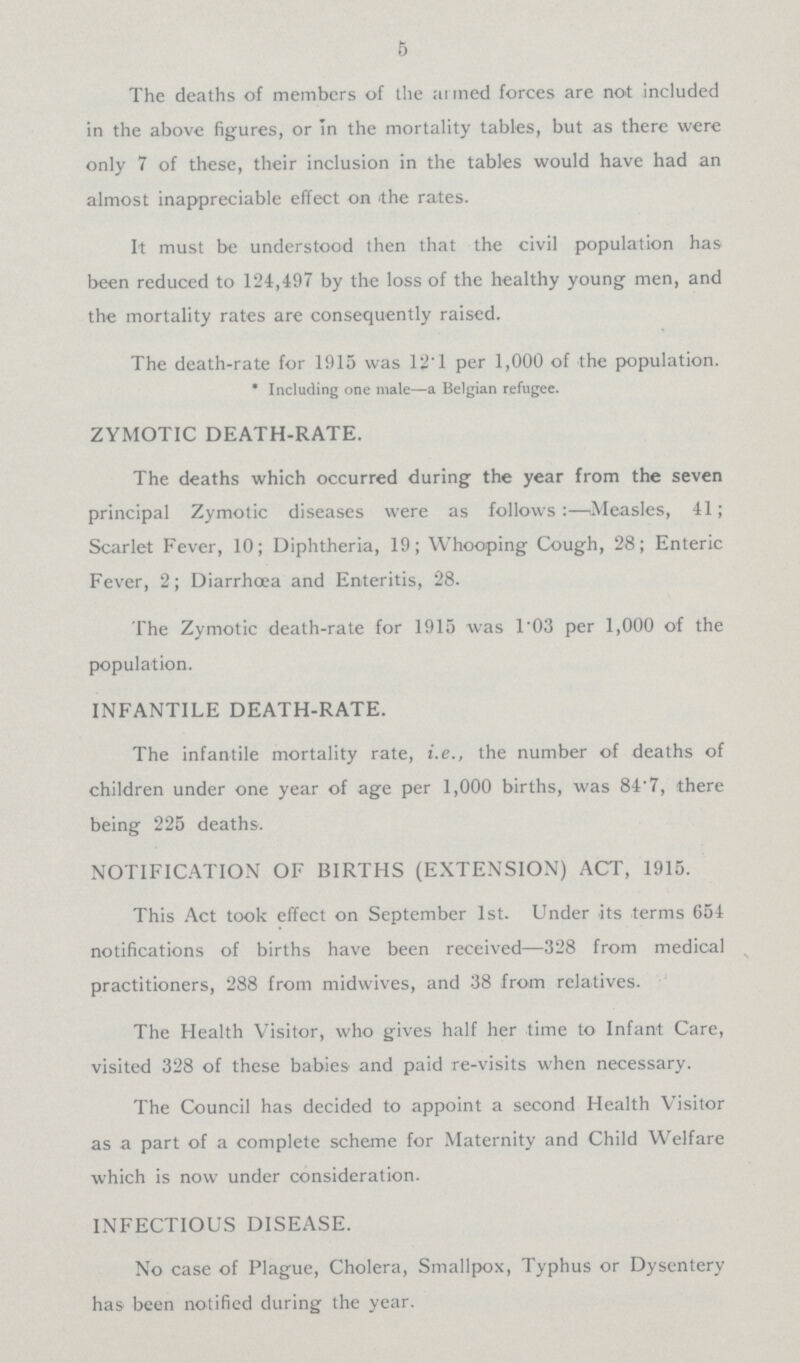 5 The deaths of members of the armed forces are not included in the above figures, or In the mortality tables, but as there were only 7 of these, their inclusion in the tables would have had an almost inappreciable effect on the rates. It must be understood then that the civil population has been reduced to 124,497 by the loss of the healthy young men, and the mortality rates are consequently raised. The death-rate for 1915 was 12T per 1,000 of the population. *Including one male—a Belgian refugee. ZYMOTIC DEATH-RATE. The deaths which occurred during the year from the seven principal Zymotic diseases were as follows:—Measles, 41; Scarlet Fever, 10; Diphtheria, 19; Whooping Cough, 28; Enteric Fever, 2; Diarrhoea and Enteritis, 28. The Zymotic death-rate for 1915 was 1.03 per 1,000 of the population. INFANTILE DEATH-RATE. The infantile mortality rate, i.e., the number of deaths of children under one year of age per 1,000 births, was 84.7, there being 225 deaths. NOTIFICATION OF BIRTHS (EXTENSION) ACT, 1915. This Act took effect on September 1st. Under its terms 654 notifications of births have been received—328 from medical practitioners, 288 from midwives, and 38 from relatives. The Health Visitor, who gives half her time to Infant Care, visited 328 of these babies and paid re-visits when necessary. The Council has decided to appoint a second Health Visitor as a part of a complete scheme for Maternity and Child Welfare which is now under consideration. INFECTIOUS DISEASE. No case of Plague, Cholera, Smallpox, Typhus or Dysentery has been notified during the year.