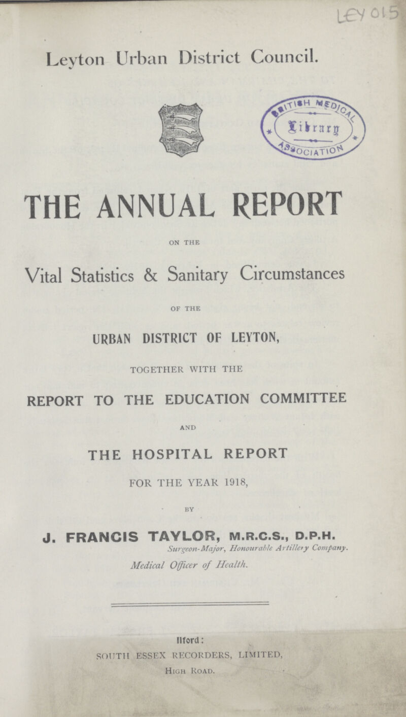 LEY 015 Leyton Urban District Council. THE ANNUAL REPORT on the Vital Statistics & Sanitary Circumstances of the URBAN DISTRICT OF LEYTON, TOGETHER WITH THE REPORT TO THE EDUCATION COMMITTEE and THE HOSPITAL REPORT FOR THE YEAR 1918, by J. FRANCIS TAYLOR, M.R.C.S., D.P.H. Surgeon-Major, Honourable Artillery Company. Medical Officer of Health. Word: SOUTH ESSEX RECORDERS, LIMITED, High Road.