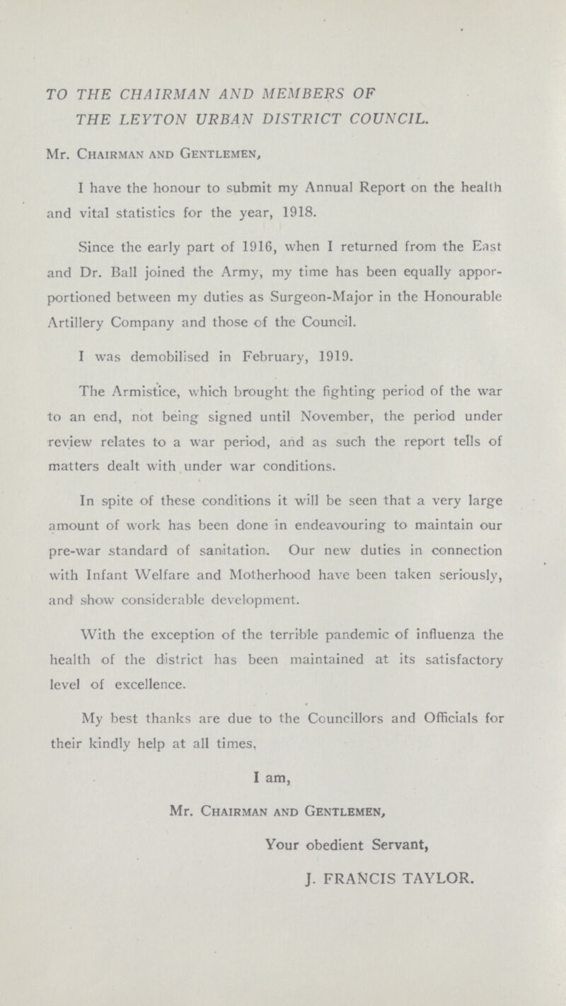 TO THE CHAIRMAN AND MEMBERS OF THE LEYTON URBAN DISTRICT COUNCIL. Mr. Chairman and Gentlemen, I have the honour to submit my Annual Report on the health and vital statistics for the year, 1918. Since the early part of 1916, when I returned from the East and Dr. Ball joined the Army, my time has been equally appor portioned between my duties as Surgeon-Major in the Honourable Artillery Company and those of the Council. I was demobilised in February, 1919. The Armistice, which brought the fighting period of the war to an end, not being signed until November, the period under review relates to a war period, and as such the report tells of matters dealt with under war conditions. In spite of these conditions it will be seen that a very large amount of work has been done in endeavouring to maintain our pre-war standard of sanitation. Our new duties in connection with Infant Welfare and Motherhood have been taken seriously, and show considerable development. With the exception of the terrible pandemic of influenza the health of the district has been maintained at its satisfactory level of excellence. My best thanks are due to the Councillors and Officials for their kindly help at all times, I am, Mr. Chairman and Gentlemen, Your obedient Servant, J. FRANCIS TAYLOR.