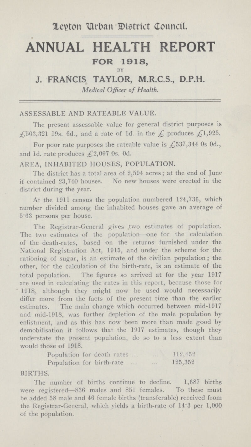 Leyton Urban District Council. ANNUAL HEALTH REPORT FOR 1918, by J. FRANCIS TAYLOR, M.R.C.S., D.P.H. Medical Officer of Health. ASSESSABLE AND RATEABLE VALUE. The present assessable value for general district purposes is £503,321 19s. 6d., and a rate of 1d. in the £ produces £1,925. For poor rate purposes the rateable value is £537,344 0s 0d., and 1d. rate produces £72,097 0s. 0d. AREA, INHABITED HOUSES, POPULATION. The district has a total area of 2,591 acres; at the end of June it contained 23,740 houses. No new houses were erected in the district during the year. At the 1911 census the population numbered 124,736, which number divided among the inhabited houses gave an average of 5.63 persons per house. The Registrar-General gives two estimates of population. The two estimates of the population—one for the calculation of the death-rates, based on the returns furnished under the National Registration Act, 1915, and under the scheme for the rationing of sugar, is an estimate of the civilian population; the other, for the calculation of the birth-rate, is an estimate of the total population. The figures so arrived at for the year 1917 are used in calculating the rates in this report, because those for 1918. although they might now be used would necessarily differ more from the facts of the present time than the earlier estimates. The main change which occurred between mid-1917 and mid-1918, was further depletion of the male population by enlistment, and as this has now been more than made good by demobilisation it follows that the 1917 estimates, though they understate the present population, do so to a less extent than would those of 1918. Population for death rates 112,452 Population for birth-rate 125,352 BIRTHS. The number of births continue to decline. 1,687 births were registered—836 males and 851 females. To these must be added 58 male and 46 female births (transferable) received from the Registrar-General, which yields a birth-rate of 14.3 per 1,000 of the population.