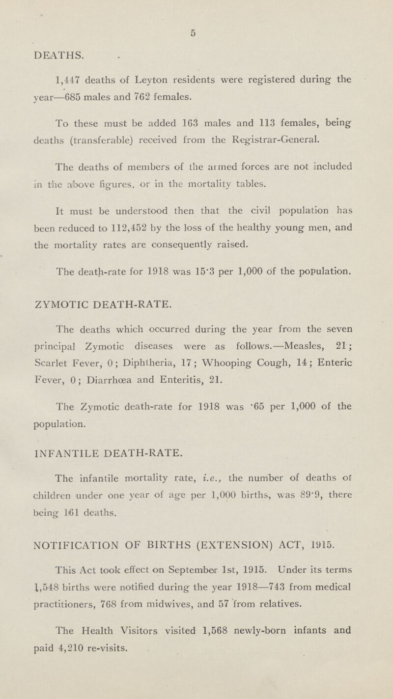 5 DEATHS. 1,447 deaths of Leyton residents were registered during the year—685 males and 762 females. To these must be added 163 males and 113 females, being deaths (transferable) received from the Registrar-General. The deaths of members of the armed forces are not included in the above figures, or in the mortality tables. It must be understood then that the civil population has been reduced to 112,452 by the loss of the healthy young men, and the mortality rates are consequently raised. The death-rate for 1918 was 15.3 per 1,000 of the population. ZYMOTIC DEATH-RATE. The deaths which occurred during the year from the seven principal Zymotic diseases were as follows.—Measles, 21; Scarlet Fever, 0; Diphtheria, 17; Whooping Cough, 14; Enteric Fever, 0; Diarrhoea and Enteritis, 21. The Zymotic death-rate for 1918 was .65 per 1,000 of the population. INFANTILE DEATH-RATE. The infantile mortality rate, i.e., the number of deaths or children under one year of age per 1,000 births, was 89.9, there being 161 deaths. NOTIFICATION OF BIRTHS (EXTENSION) ACT, 1915. This Act took effect on September 1st, 1915. Under its terms 1,548 births were notified during the year 1918—743 from medical practitioners, 768 from midwives, and 57 from relatives. The Health Visitors visited 1,568 newly-born infants and paid 4,210 re-visits.