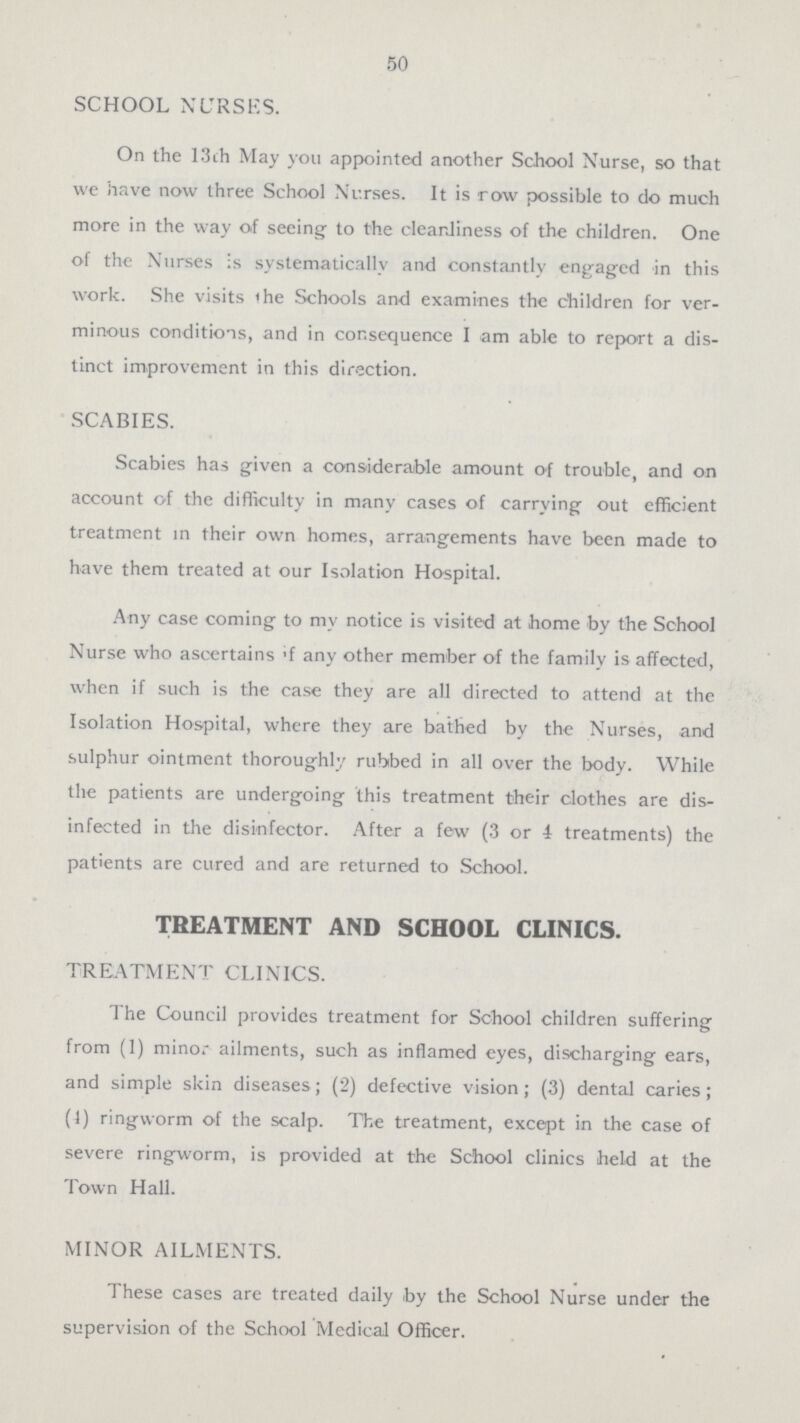 50 SCHOOL NURSES. On the 13ch May you appointed another School Nurse, so that we have now three School Nurses. It is row possible to do much more in the way of seeing to the cleanliness of the children. One of the Nurses is systematically and constantly engaged in this work. She visits the Schools and examines the children for ver minous conditions, and in consequence I am able to report a dis tinct improvement in this direction. SCABIES. Scabies has given a considerable amount of trouble, and on account of the difficulty in many cases of carrying out efficient treatment in their own homes, arrangements have been made to have them treated at our Isolation Hospital. Any case coming to my notice is visited at home by the School Nurse who ascertains if any other member of the family is affected, when if such is the case they are all directed to attend at the Isolation Hospital, where they are bathed by the Nurses, and sulphur ointment thoroughly rubbed in all over the body. While the patients are undergoing this treatment their clothes are dis infected in the disinfector. After a few (3 or 1 treatments) the patients are cured and are returned to School. TREATMENT AND SCHOOL CLINICS. TREATMENT CLINICS. The Council provides treatment for School children suffering from (1) minor ailments, such as inflamed eyes, discharging ears, and simple skin diseases; (2) defective vision; (3) dental caries; (1) ringworm of the scalp. The treatment, except in the case of severe ring-worm, is provided at the School clinics held at the Town Hall. MINOR AILMENTS. These cases are treated daily by the School Nurse under the supervision of the School Medical Officer.