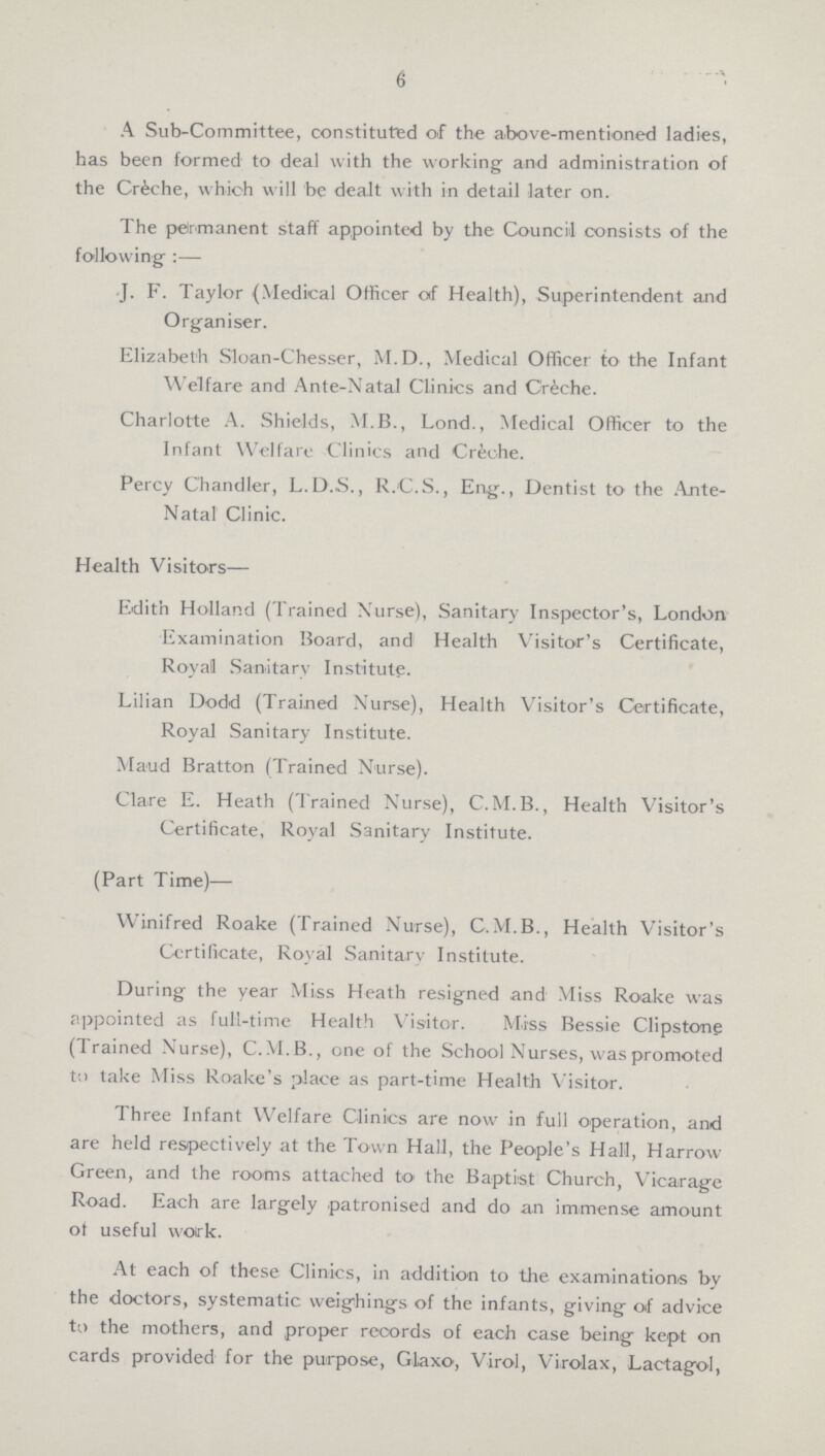 6 A Sub-Committee, constituted of the above-mentioned ladies, has been formed to deal with the working and administration of the Crfeche, which will be dealt with in detail later on. The permanent staff appointed by the Council consists of the following:— J. F. Taylor (Medical Officer of Health), Superintendent and Organiser. Elizabeth Sloan-Chesser, M.D., Medical Officer to the Infant Welfare and Ante-Natal Clinics and Creche. Charlotte A. Shields, M.B., Lond., Medical Officer to the Infant Welfare Clinics and Creche. Percy Chandler, L.D.S., R.C.S., Eng., Dentist to the Ante Natal Clinic. Health Visitors— Edit'n Holland (Trained Nurse), Sanitary Inspector's, London Examination Board, and Health Visitor's Certificate, Royal Sanitary Institute. Lilian Dodd (Trained Nurse), Health Visitor's Certificate, Royal Sanitary Institute. Maud Bratton (Trained Nurse). Clare E. Heath (Trained Nurse), C.M.B., Health Visitor's Certificate, Royal Sanitary Institute. (Part Time)— Winifred Roake (Trained Nurse), C.M.B., Health Visitor's Certificate, Royal Sanitary Institute. During the year Miss Heath resigned and Miss Roake was appointed as full-time Health Visitor. Miss Bessie Clipstong (Trained N urse), C.M.B., one of the School Nurses, was promoted to take Miss Roake's place as part-time Health Visitor. Three Infant Welfare Clinics are now in full operation, and are held respectively at the Town Hall, the People's Hall, Harrow Green, and the rooms attached to the Baptist Church, Vicarage Road. Each are largely patronised and do an immense amount ot useful vvotrk. At each of these Clinics, in addition to the examinations by the doctors, systematic weighings of the infants, giving of advice to the mothers, and proper records of each case being kept on cards provided for the purpose, Glaxo, Virol, Virolax, Lactagol,