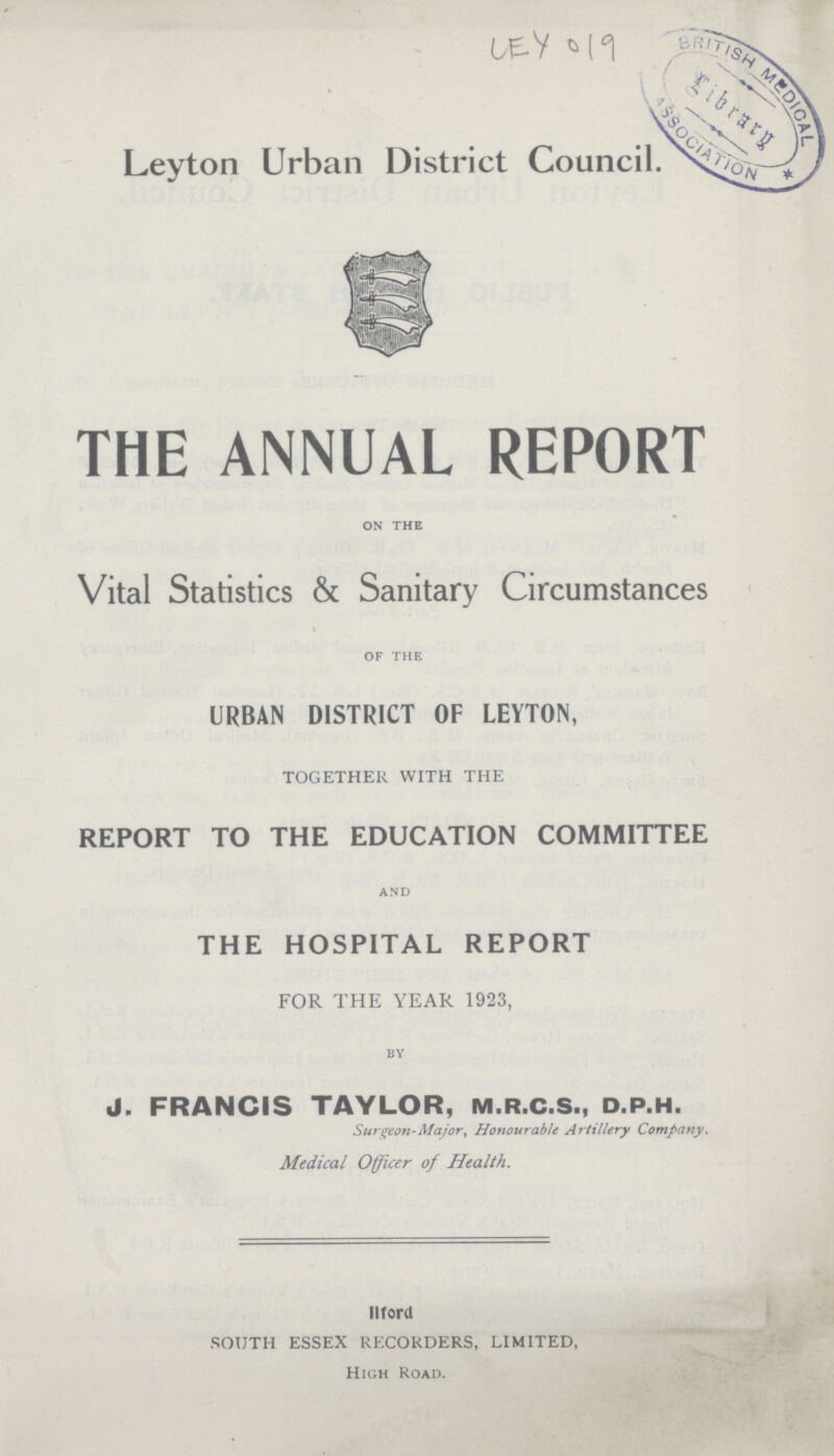 LEY 019 Leyton Urban District Council. THE ANNUAL REPORT ON THE Vital Statistics & Sanitary Circumstances OF THE URBAN DISTRICT OF LEYTON, TOGETHER WITH THE REPORT TO THE EDUCATION COMMITTEE AND THE HOSPITAL REPORT FOR THE YEAR 1923, BY J. FRANCIS TAYLOR, M.R.C.S., D.P.H. Surgeon-Major, Honourable Artillery Company. Medical Officer of Health. Ilford SOUTH ESSEX RECORDERS, LIMITED, High Road.