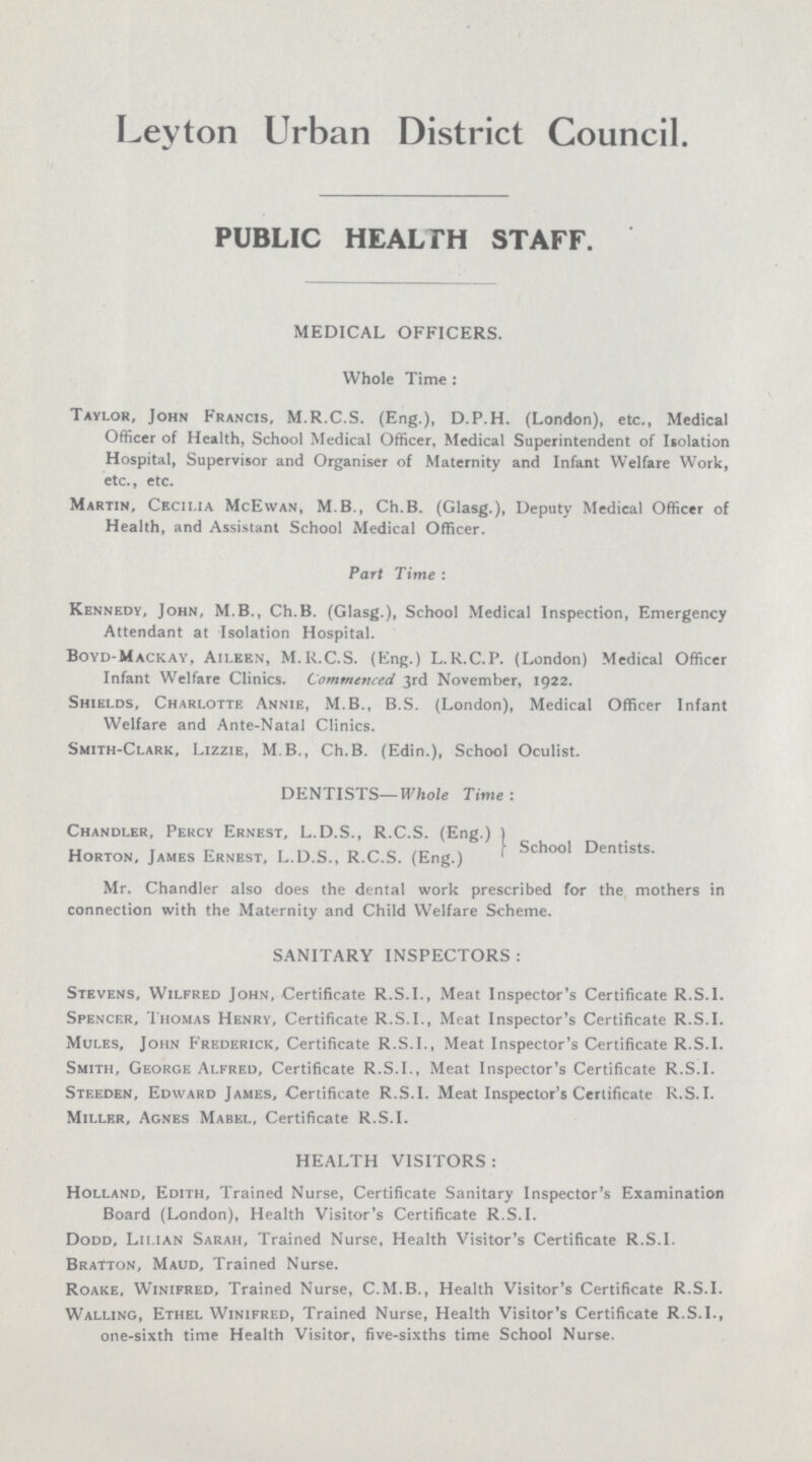 Leyton Urban District Council. PUBLIC HEALTH STAFF. MEDICAL OFFICERS. Whole Time : Taylor, John Francis, M.R.C.S. (Eng.), D.P.H. (London), etc., Medical Officer of Health, School Medical Officer, Medical Superintendent of Isolation Hospital, Supervisor and Organiser of Maternity and Infant Welfare Work, etc., etc. Martin, Cecilia McEwan, M B., Ch.B. (Glasg.), Deputy Medical Officer of Health, and Assistant School Medical Officer. Part Time: Kennedy, John, M.B., Ch.B. (Glasg.), School Medical Inspection, Emergency Attendant at Isolation Hospital. Boyd-Mackay, AII.EEN, M.R.C.S. (Eng.) L.R.C.P. (London) Medical Officer Infant Welfare Clinics. Commenced 3rd November, 1922. Shields, Charlotte Annie, M.B., B.S. (London), Medical Officer Infant Welfare and Ante-Natal Clinics. Smith-Clark, Lizzie, M B., Ch.B. (Edin.), School Oculist. DENTISTS—Whole Time: Chandler, Percy Ernest, L.D.S., R.C.S. (Eng.) Horton, James Ernest, L.D.S., R.C.S. (Eng.) School Dentists. Mr. Chandler also does the dental work prescribed for the mothers in connection with the Maternity and Child Welfare Scheme. SANITARY INSPECTORS: Stevens, Wilfred John, Certificate R.S.I., Meat Inspector's Certificate R.S.I. Spencer, Thomas Henry, Certificate R.S.I., Meat Inspector's Certificate R.S.I. Mules, John Frederick, Certificate R.S.I., Meat Inspector's Certificate R.S.I. Smith, George Alfred, Certificate R.S.I., Meat Inspector's Certificate R.S.I. Steeden, Edward James, Certificate R.S.I. Meat Inspector's Certificate R.S.I. Miller, Agnes Mabel, Certificate R.S.I. HEALTH VISITORS : Holland, Edith, Trained Nurse, Certificate Sanitary Inspector's Examination Board (London), Health Visitor's Certificate R.S.I. Dodd, LILIAN Sarah, Trained Nurse, Health Visitor's Certificate R.S.I. Bratton, Maud, Trained Nurse. Roake, Winifred, Trained Nurse, C.M.B., Health Visitor's Certificate R.S.I. Walling, Ethel Winifred, Trained Nurse, Health Visitor's Certificate R.S.I., one-sixth time Health Visitor, five-sixths time School Nurse.