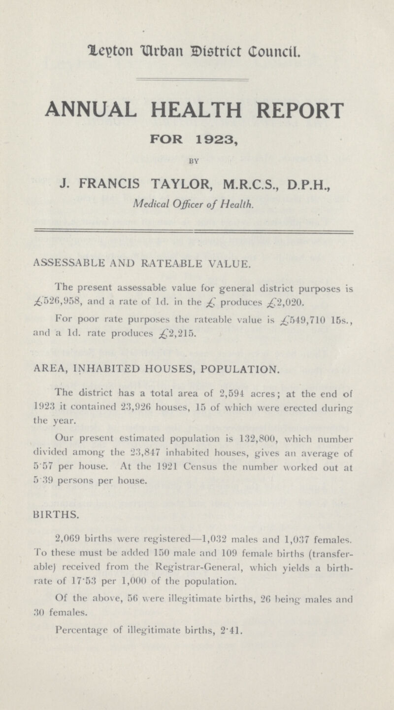 Leyton Urban District Council. ANNUAL HEALTH REPORT FOR 1923, by J. FRANCIS TAYLOR, M.R.C.S., D.P.H., Medical Officer of Health. ASSESSABLE AND RATEABLE VALUE. The present assessable value for general district purposes is £,526,958, and a rate of 1d. in the £ produces £2,020. For poor rate purposes the rateable value is £549,710 15s., and a 1d. rate produces ,£2,215. AREA, INHABITED HOUSES, POPULATION. The district has a total area of 2,594 acres; at the end of 1923 it contained 23,926 houses, 15 of which were erected during the year. Our present estimated population is 132,800, which number divided among the 23,847 inhabited houses, gives an average of 5.57 per house. At the 1921 Census the number worked out at 5.39 persons per house. BIRTHS. 2,069 births were registered—1,032 males and 1,037 females. To these must be added 150 male and 109 female births (transfer able) received from the Registrar-General, which yields a birth rate of 17.53 per 1,000 of the population. Of the above, 56 were illegitimate births, 26 being males and 30 females. Percentage of illegitimate births, 2.41.