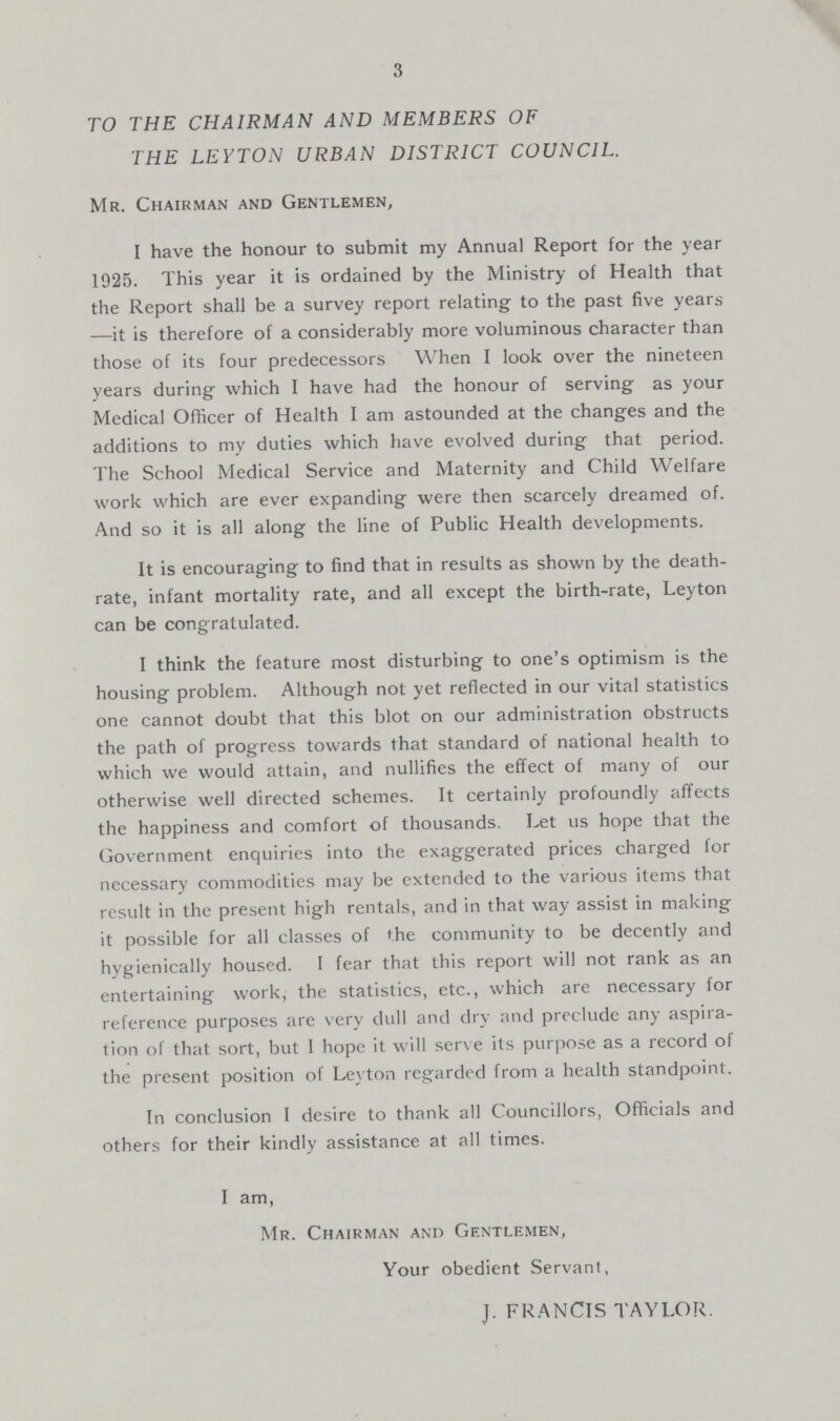 3 TO THE CHAIRMAN AND MEMBERS OF THE LEYTON URBAN DISTRICT COUNCIL. Mr. Chairman and Gentlemen, I have the honour to submit my Annual Report for the year 1925. This year it is ordained by the Ministry of Health that the Report shall be a survey report relating to the past five years —it is therefore of a considerably more voluminous character than those of its four predecessors When I look over the nineteen years during which I have had the honour of serving as your Medical Officer of Health I am astounded at the changes and the additions to my duties which have evolved during that period. The School Medical Service and Maternity and Child Welfare work which are ever expanding were then scarcely dreamed of. And so it is all along the line of Public Health developments. It is encouraging to find that in results as shown by the death rate, infant mortality rate, and all except the birth-rate, Leyton can be congratulated. I think the feature most disturbing to one's optimism is the housing problem. Although not yet reflected in our vital statistics one cannot doubt that this blot on our administration obstructs the path of progress towards that standard of national health to which we would attain, and nullifies the effect of many of our otherwise well directed schemes. It certainly profoundly affects the happiness and comfort of thousands. Let us hope that the Government enquiries into the exaggerated prices charged for necessary commodities may be extended to the various items that result in the present high rentals, and in that way assist in making it possible for all classes of the community to be decently and hygienically housed. I fear that this report will not rank as an entertaining work, the statistics, etc., which are necessary for reference purposes are very dull and dry and preclude any aspira tion of that sort, but I hope it will serve its purpose as a record of the present position of Leyton regarded from a health standpoint. In conclusion I desire to thank all Councillors, Officials and others for their kindly assistance at all times. I am, Mr. Chairman and Gentlemen, Your obedient Servant, J. FRANCIS TAYLOR.