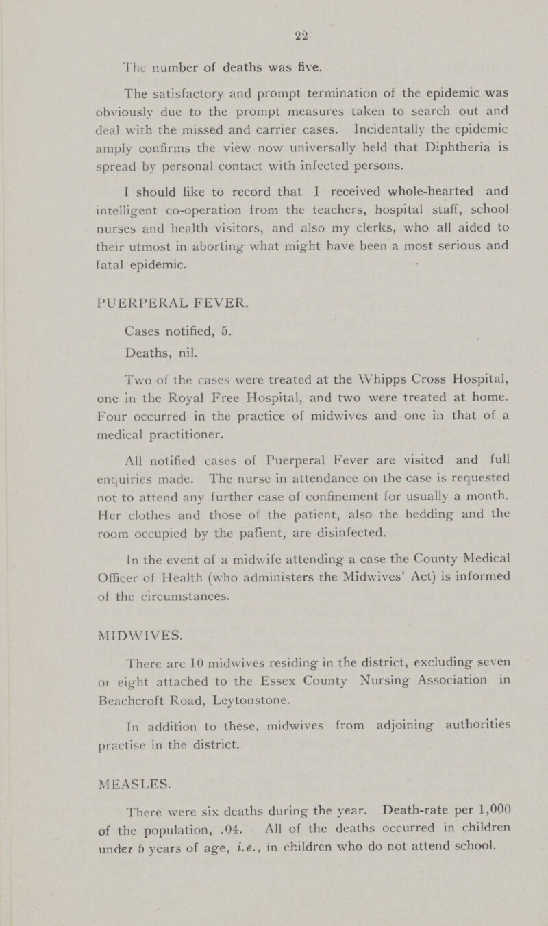 22 The number of deaths was five. The satisfactory and prompt termination of the epidemic was obviously due to the prompt measures taken to search out and deal with the missed and carrier cases. Incidentally the epidemic amply confirms the view now universally held that Diphtheria is spread by personal contact with infected persons. I should like to record that I received whole-hearted and intelligent co-operation from the teachers, hospital staff, school nurses and health visitors, and also my clerks, who all aided to their utmost in aborting what might have been a most serious and fatal epidemic. PUERPERAL FEVER. Cases notified, 5. Deaths, nil. Two of the cases were treated at the Whipps Cross Hospital, one in the Royal Free Hospital, and two were treated at home. Four occurred in the practice of midwives and one in that of a medical practitioner. All notified cases of Puerperal Fever are visited and full enquiries made. The nurse in attendance on the case is requested not to attend any further case of confinement for usually a month. Her clothes and those of the patient, also the bedding and the room occupied by the pafient, are disinfected. In the event of a midwife attending a case the County Medical Officer of Health (who administers the Midwives' Act) is informed of the circumstances. MIDWIVES. There are 10 midwives residing in the district, excluding seven or eight attached to the Essex County Nursing Association in Beachcroft Road, Leytonstone. In addition to these, midwives from adjoining authorities practise in the district. MEASLES. There were six deaths during the year. Death-rate per 1,000 of the population, .04. All of the deaths occurred in children under 6 years of age, i.e., in children who do not attend school.