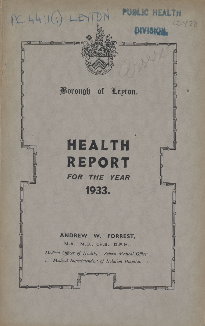 AC4411(1) LEYTON PUBLIC HEALTH LEY 28 DIVISION Borough of Leyton HEALTH REPORT FOR THE YEAR 1933. ANDREW W. FORREST, M.A., M.D., Ch.B„ D.P.H., Medical Officer of Health, School Medical Officer, :: Medical Superintendent of Isolation Hospital. ::