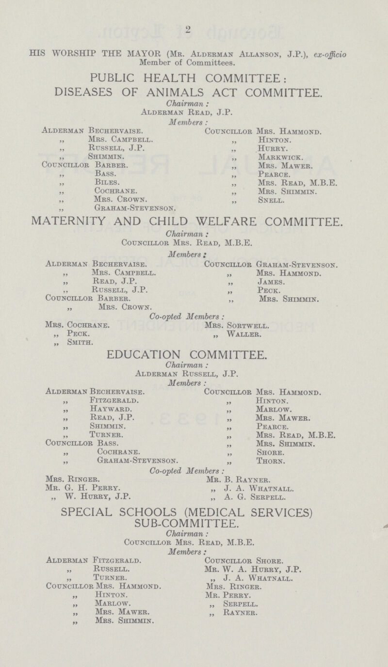 2 HIS WORSHIP THE MAYOR (Mr. Alderman Allanson, J.P.), ex-officio Member of Committees. PUBLIC HEALTH COMMITTEE: DISEASES OF ANIMALS ACT COMMITTEE. Chairman: Alderman Read, J.P. Members: Alderman Bechervaise. „ Mrs. Campbell. „ Russell, J.P. „ Shimmin. Councillor Barber. „ Bass. „ Biles. „ Cochrane. „ Mrs. Crown. Graham-Stevenson. Councillor Mrs. Hammond. „ Hinton. „ Hurry. „ Markwick. „ Mrs. Mawer. „ Pearce. „ Mrs. Read, M.B.E. „ Mrs. Shimmin. „ Snell. MATERNITY AND CHILD WELFARE COMMITTEE. Chairman : Councillor Mrs. Read, M.B.E. Members ; Alderman Bechervaise. „ Mrs. Campbell. „ Read, J.P. „ Russell, J.P. Councillor Barber. „ Mrs. Crown. Councillor Graham-Stevenson. „ Mrs. Hammond. „ James. „ Peck. „ Mrs. Shimmin. Co-opted Members : Mrs. Cochrane. „ Peck. „ Smith. Mrs. Sortwell. „ Waller. EDUCATION COMMITTEE. Chairman : Alderman Russell, J.P. Members : Alderman Bechervaise. „ Fitzgerald. „ Wayward. „ Read, J.P. „ Shimmin. „ Turner. Councillor Bass. „ Cochrane. „ Graham-Stevenson. Councillor Mrs. Hammond. „ Hinton. „ Marlow. „ Mrs. Mawer. „ Pearce. „ Mrs. Read, M.B.E. „ Mrs. Shimmin. „ Shore. „ Thorn. Co-opted Members : Mrs. Ringer. Mr. G. H. Perry. „ W. Hurry, J.P. Mr. B. Rayner. „ J. A. Whatnall. „ A. G. Serpell. SPECIAL SCHOOLS (MEDICAL SERVICES) SUB-COMMITTEE. Chairman: Councillor Mrs. Read, M.B.E. Members: Alderman Fitzgerald. „ Russell. „ Turner. Councillor Mrs. Hammond. „ Hinton. „ Marlow. „ Mrs. Mawer. „ Mrs. Shimmin. Councillor Shore. Mr. W. A. Hurry, J.P. „ J. A. Whatnall. Mrs. Ringer. Mr. Perry. „ Serpell. „ Rayner.